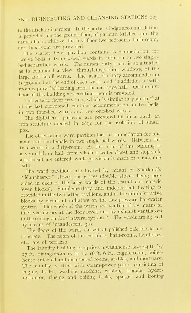 to the discharging room. In the porter's lodge accommodation is provided, on the ground floor, of parlour, kitchen, and the usual offices', while on the lirst floor two bedrooms, bath-room, and box-room are provided. The scarlet fever pavilion contains accommodation for twelve beds in two six-bed wards in addition to two single- bed separation wards. The nurses' duty-room is so situated as to command a view, through inspection windows, of the lai-ge and small wards. The usual sanitary accommodation is provided at the end of each ward, and, in addition, a bath- room is provided leading from the entrance hall. On the first floor of this buikhng a recreation-room is provided. The enteric fever pavilion, which is similar in plan to that of the last mentioned, contains accommodation for ten beds, in two four-bed wards and two one-bed wards. The diphtheria patients are provided for in a ward, an iron structure erected in 1892 for the isolation of small- pox. The observation ward pavilion has accommodation for one male and one female in two single-bed wards. Between the two wards is a duty-room. At the front of this building is a verandah or hall, from which a water-closet and slop-sink apartment are entered, while provision is made of a movable bath. The ward pavihons are heated by means of Shorland's Manchester stoves and grates (double stoves being pro- vided in each of the large wards of the scarlet and enteric fever blocks). Supplementary and independent heating is provided in the two latter pavihons, and in the administrative blocks by means of radiators on the low-pressure hot-water system. The whole of the wards are ventilated by means of inlet ventilators at the floor level, and by exhaust ventilators in the ceiling on the natural system. The wards are lighted by means of incandescent gas. The floors of the wards consist of polished oak blocks on concrete. The floors of the corridors, bath-rooms, lavatories, etc., are of terrazzo. The laundry building comprises a washhouse, size 24 ft. by 17 ft., dining-room 15 ft. by 16 ft. 6 in., engine-room, boiler- house, infected and disinfected rooms, stables, and mortuary. The laundry is fitted with steam-power plant, consisting of engine, boiler, washing machine, washing troughs, hydro- extractor, rinsing and boihng tanks, sparger and ironing