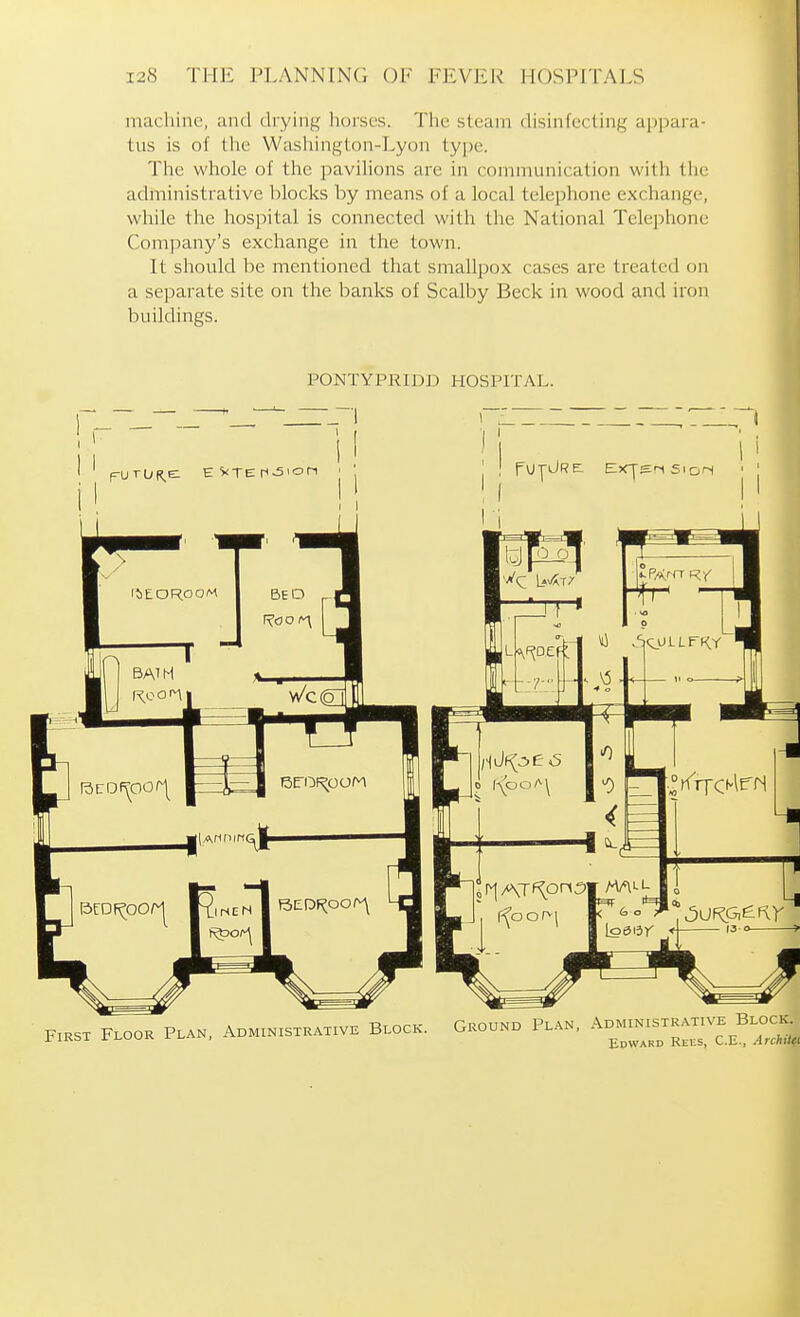 machine, and drying horses. The steam disinfecting appara- tus is of the Washington-Lyon type. Tlie whole of tlic pavihons are in connnuiiication with tiie administrative blocks by means of a local telephone exchange, while the hospital is connected with the National Telephone Company's exchange in the town. It should be mentioned that smallpox cases are treated on a separate site on the banks of Scalby Beck in wood and iron buildings. PONTYPRIDD HOSPITAL. First Floor Plan, Administrative Block. Ground Plan, Administrative Block. Edward Rees, C.E., ArchiUt