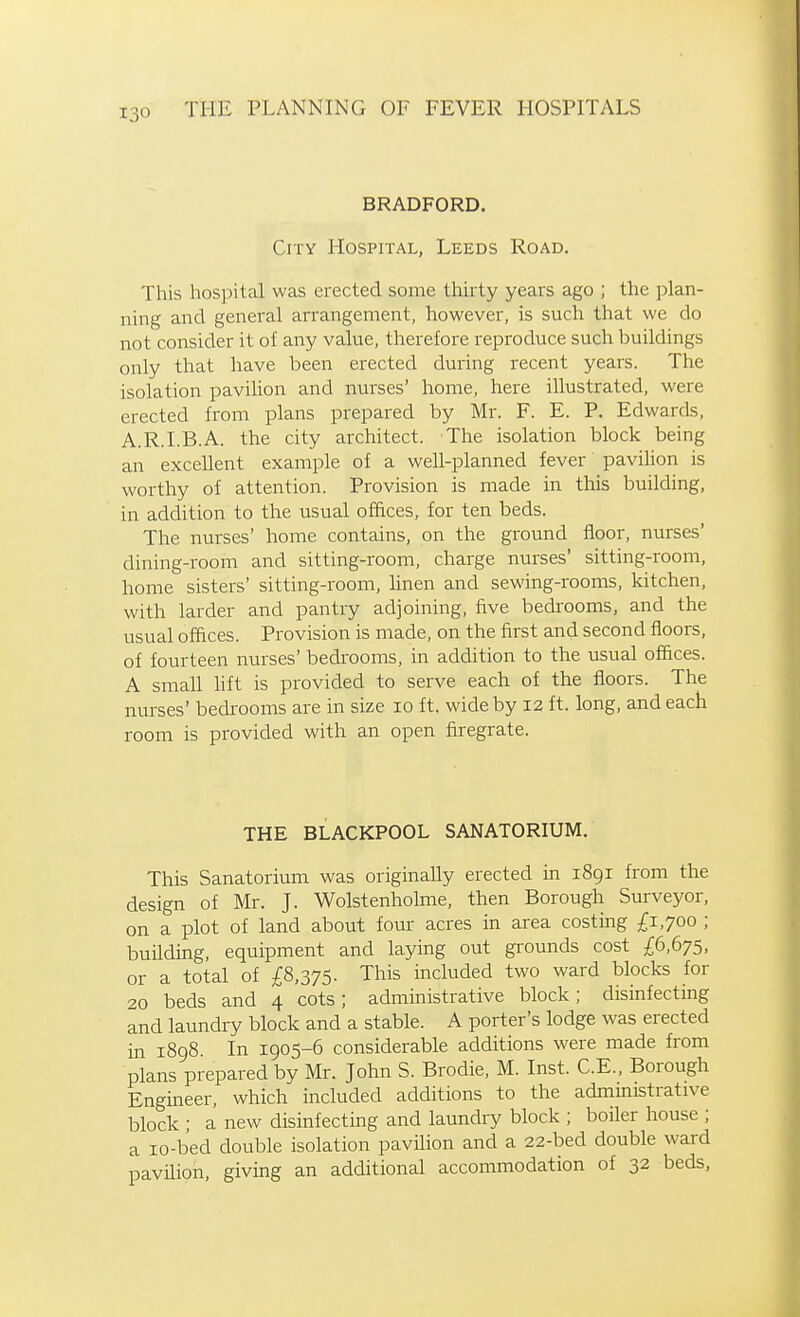 BRADFORD. City Hospital, Leeds Road. This hospital was erected some thirty years ago ; the plan- ning and general arrangement, however, is such that we do not consider it of any value, therefore reproduce such buildings only that have been erected during recent years. The isolation pavilion and nurses' home, here illustrated, were erected from plans prepared by Mr. F. E. P. Edwards, A.R.I.B.A. the city architect. The isolation block being an excellent example of a well-planned fever pavilion is worthy of attention. Provision is made in this building, in addition to the usual offices, for ten beds. The nurses' home contains, on the ground floor, nurses' dining-room and sitting-room, charge nurses' sitting-room, home sisters' sitting-room, linen and sewing-rooms, kitchen, with larder and pantry adjoining, five bedrooms, and the usual offices. Provision is made, on the first and second floors, of fourteen nurses' bedrooms, in addition to the usual offices. A small lift is provided to serve each of the floors. The nurses' bedrooms are in size lo ft. wide by 12 ft. long, and each room is provided with an open firegrate. THE BLACKPOOL SANATORIUM. This Sanatorium was originally erected m 1891 from the design of Mr. J. Wolstenholme, then Borough Surveyor, on a plot of land about four acres in area costing £1,700 ; building, equipment and laying out grounds cost £6,675, or a total of £8,375. This included two ward blocks for 20 beds and 4 cots; administrative block; disinfecting and laundry block and a stable. A porter's lodge was erected in 1898. In 1905-6 considerable additions were made from plans prepared by Mr. John S. Brodie, M. Inst. C.E., Borough Engineer, which included additions to the administrative block ; a new disinfecting and laundry block ; boiler house ; a lo-bed double isolation pavilion and a 22-bed double ward pavilion, giving an additional accommodation of 32 beds,
