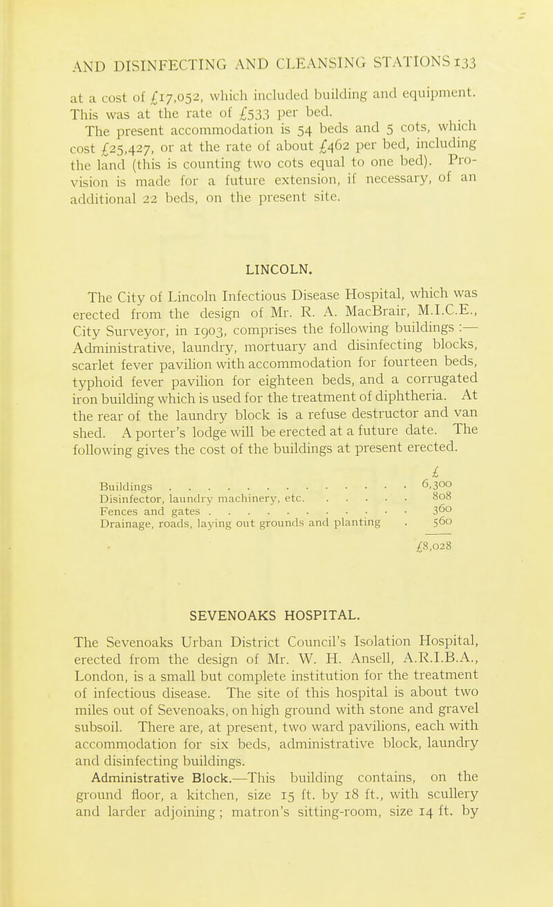 at a cost of £17,052, which included building and equipment. This was at the rate of £533 per bed. The present accommodation is 54 beds and 5 cots, which cost £25,427, or at the rate of about £^62 per bed, including the land (this is counting two cots equal to one bed). Pro- vision is made for a future extension, if necessary, of an additional 22 beds, on the present site. LINCOLN. The City of Lincoln Infectious Disease Hospital, which was erected from the design of Mr. R. A. MacBrair, M.I.C.E., City Surveyor, in 1903, comprises the following buildings :— Administrative, laundry, mortuary and disinfecting blocks, scarlet fever pavihon with accommodation for fourteen beds, typhoid fever pavilion for eighteen beds, and a corrugated iron building which is used for the treatment of diphtheria. At the rear of the laundry block is a refuse destructor and van shed. A porter's lodge will be erected at a future date. The following gives the cost of the buildings at present erected. L Buildings 6,300 Disinfector, laundry machinery, etc 808 Fences and gates 3^0 Drainage, roads, laying out grounds and planting . 560 ;£8,028 SEVENOAKS HOSPITAL. The Sevenoaks Urban District Council's Isolation Hospital, erected from the design of Mr. W. H. Ansell, A.R.I.B.A., London, is a small but complete institution for the treatment of infectious disease. The site of this hospital is about two miles out of Sevenoaks, on high ground with stone and gravel subsoil. There are, at present, two ward pavilions, each with accommodation for six beds, administrative block, laundry and disinfecting buildings. Administrative Block.—This building contains, on the ground floor, a kitchen, size 15 ft. by 18 ft., with scullery and larder adjoining; matron's sitting-room, size 14 ft. by