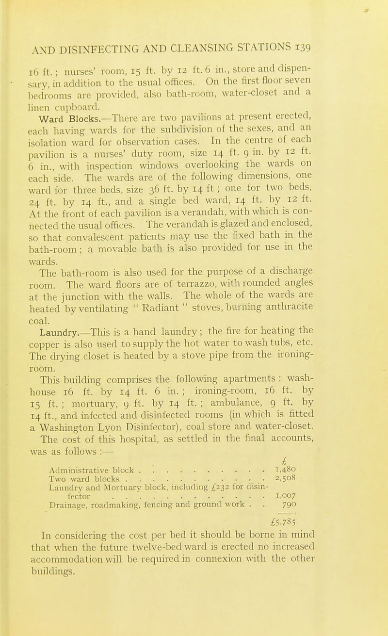16 ft.; nurses' room, 15 ft. by 12 ft. 6 in., store and dispen- sary, in addition to the usual offices. On the first floor seven liedrooms are provided, also iiath-room, water-closet and a linen ruiilioard. Ward Blocks.—There are two pavilions at present erected, each having wards for the subdivision of the sexes, and an isolation ward for observation cases. In the centre of each pavilion is a nurses' duty room, size 14 ft. 9 in. by 12 ft. 6 in., with inspection windows overlooking the wards on each side. The wards are of the following dimensions, one ward for three beds, size 36 ft. by 14 ft ; one for two beds, 24 ft. by 14 ft., and a single bed ward, 14 ft. by 12 ft. At the front of each pavilion is a verandah, with which is con- nected the usual offices. The verandah is glazed and enclosed, so that convalescent patients may use the fixed bath in the bath-room ; a movable bath is also provided for use in the wards. The bath-room is also used for the purpose of a discharge room. The ward floors are of terrazzo, with rounded angles at the jimction with the walls. The whole of the wards are heated by ventilating  Radiant  stoves, burning anthracite coal. Laundry.—This is a hand laundry ; the fire for heating the copper is also used to supply the hot water to wash tubs, etc. The drying closet is heated by a stove pipe from the ironing- room. This building comprises the following apartments : wash- house 16 ft. by 14 ft. 6 in. ; ironing-room, 16 ft. by 15 ft. ; mortuary, 9 ft. by 14 ft. ; ambulance, 9 ft. by 14 ft., and infected and disinfected rooms (in which is fitted a Washington Lyon Disinfector), coal store and water-closet. The cost of this hospital, as settled in the final accounts, was as follows :— L Administrative block 1,480 Two ward blocks 2,508 Laundry and Mortuary block, including £2^2 for disin- fector 1.007 Drainage, roadmaking, fencing and ground work . . 790 In considering the cost per bed it should be borne in mind that when the future twelve-bed ward is erected no increased accommodation will be required in connexion with the other buildings.