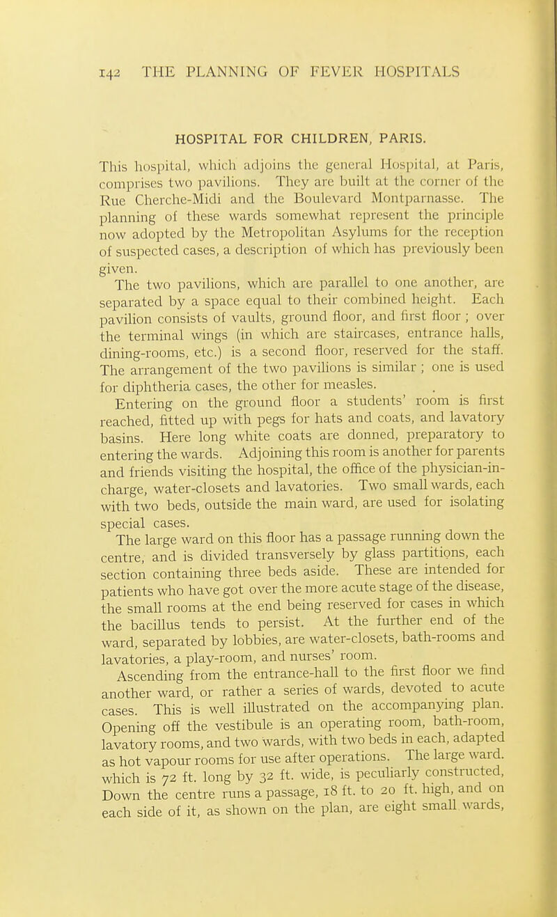 HOSPITAL FOR CHILDREN, PARIS. This hospital, which adjoins the general Hospital, at Paris, comprises two pavilions. They are built at the corner of the Rvie Cherche-Midi and the Boulevard Montparnasse. The planning of these wards somewhat represent the principle now adopted by the Metropolitan Asylums for the reception of suspected cases, a description of which has previously been given. The two pavilions, which are parallel to one another, are separated by a space equal to their combined height. Each pavilion consists of vaults, ground floor, and first floor ; over the terminal wings (in which are staircases, entrance halls, dining-rooms, etc.) is a second floor, reserved for the staff. The arrangement of the two pavilions is similar ; one is used for diphtheria cases, the other for measles. Entering on the ground floor a students' room is first reached, fitted up with pegs for hats and coats, and lavatory basins. Here long white coats are donned, preparatory to entering the wards. Adjoining this room is another for parents and friends visiting the hospital, the office of the physician-in- charge, water-closets and lavatories. Two small wards, each with two beds, outside the main ward, are used for isolating special cases. The large ward on this floor has a passage running down the centre, and is divided transversely by glass partitions, each section containing three beds aside. These are intended for patients who have got over the more acute stage of the disease, the small rooms at the end being reserved for cases in which the bacillus tends to persist. At the further end of the ward, separated by lobbies, are water-closets, bath-rooms and lavatories, a play-room, and nurses' room. Ascending from the entrance-hall to the first floor we find another ward, or rather a series of wards, devoted to acute cases. This is well illustrated on the accompanymg plan. Opening off the vestibule is an operating room, bath-room, lavatory rooms, and two wards, with two beds in each, adapted as hot vapour rooms for use after operations. The large ward, which is 72 ft. long by 32 ft. wide, is pecuharly constructed, Down the centre runs a passage, 18 ft. to 20 ft. high, and on each side of it, as shown on the plan, are eight small, wards,