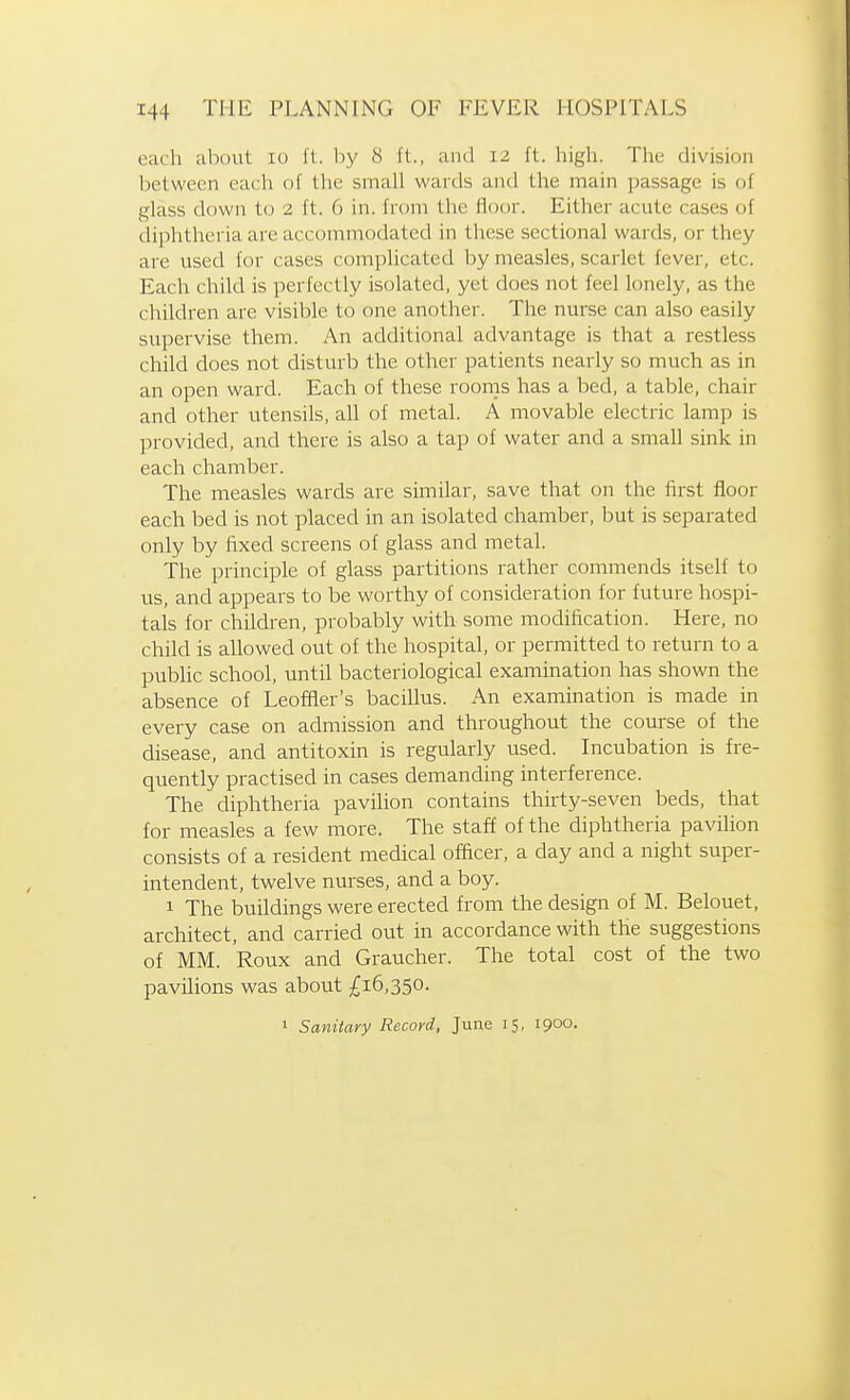 each about lo ft. by 8 ft., ami 12 ft. high. The division between each of the small wards and the main ]mssage is of glass down to 2 ft. 6 in. from the floor. Either acute cases of diphtheria are accommodated in these sectional wards, or they are used for cases complicated by measles, scarlet fever, etc. Each child is perfectly isolated, yet does not feel lonely, as the children are visible to one another. The nurse can also easily supervise them. An additional advantage is that a restless child does not disturb the other patients nearly so much as in an open ward. Each of these rooms has a bed, a table, chair and other utensils, all of metal. A movable electric lamp is provided, and there is also a tap of water and a small sink in each chamber. The measles wards are similar, save that on the first floor each bed is not placed m an isolated chamber, but is separated only by fixed screens of glass and metal. The principle of glass partitions rather commends itself to us, and appears to be worthy of consideration for future hospi- tals for children, probably with some modification. Here, no child is allowed out of the hospital, or permitted to return to a public school, until bacteriological examination has shown the absence of Leofflier's bacillus. An examination is made in every case on admission and throughout the course of the disease, and antitoxin is regularly used. Incubation is fre- quently practised in cases demanding interference. The diphtheria pavilion contains thirty-seven beds, that for measles a few more. The staff of the diphtheria pavilion consists of a resident medical officer, a day and a night super- intendent, twelve nurses, and a boy. 1 The buildings were erected from the design of M. Belouet, architect, and carried out in accordance with the suggestions of MM. Roux and Graucher. The total cost of the two pavilions was about £16,350. 1 Sanitary Record, June 15, 1900.