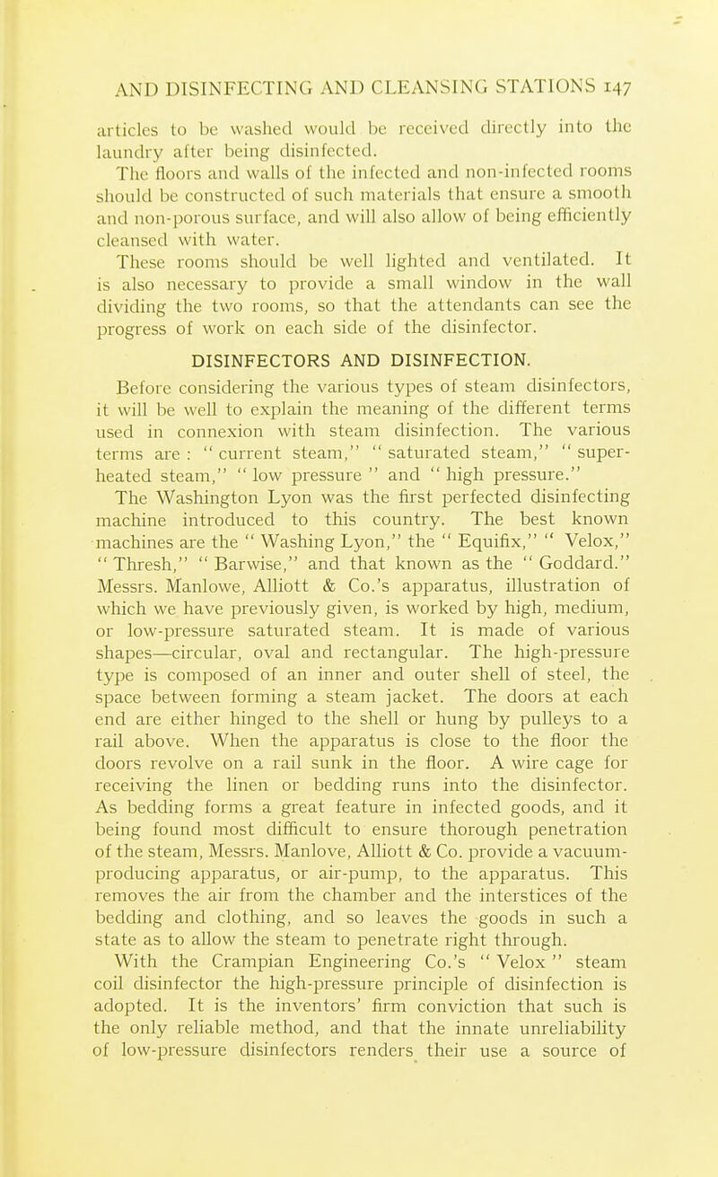 articles to be washed would be received directly into the laundry after being disinfected. The floors and walls of the infected and non-infected rooms should be constructed of such materials that ensure a smooth and non-porous surface, and will also allow of being efficiently cleansed with water. These rooms should be well lighted and ventilated. It is also necessary to provide a small window in the wall dividing the two rooms, so that the attendants can see the progress of work on each side of the disinfector. DISINFECTORS AND DISINFECTION. Before considering the various types of steam disinfectors, it will be well to explain the meaning of the different terms used in connexion with steam disinfection. The various terms are :  current steam,  saturated steam,  super- heated steam, low pressure and high pressure. The Washington Lyon was the first perfected disinfecting machine introduced to this country. The best known machines are the  Washing Lyon, the  Equifax,  Velox,  Thresh,  Barwise, and that known as the  Goddard. Messrs. Manlowe, Alliott & Co.'s apparatus, illustration of which we have previously given, is worked by high, medium, or low-pressure saturated steam. It is made of various shapes—circular, oval and rectangular. The high-pressure type is composed of an inner and outer shell of steel, the space between forming a steam jacket. The doors at each end are either hinged to the shell or hung by pulleys to a rail above. When the apparatus is close to the floor the doors revolve on a rail sunk in the floor. A wire cage for receiving the linen or bedding runs into the disinfector. As bedding forms a great feature in infected goods, and it being found most difficult to ensure thorough penetration of the steam, Messrs. Manlove, Alliott & Co. provide a vacuum- producing apparatus, or air-pump, to the apparatus. This removes the air from the chamber and the interstices of the bedding and clothing, and so leaves the goods in such a state as to allow the steam to penetrate right through. With the Grampian Engineering Co.'s  Velox  steam coil disinfector the high-pressure principle of disinfection is adopted. It is the inventors' firm conviction that such is the only reliable method, and that the innate unreliability of low-pressure disinfectors renders their use a source of