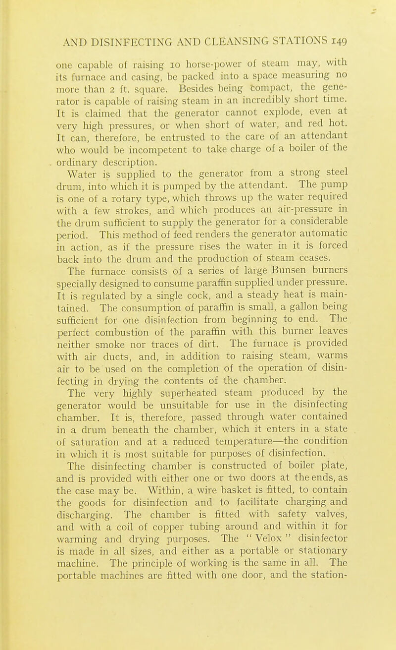 ono capable of raising 10 horsc-povvcr of steam may, with its furnace and casing, be packed into a space measuring no more than 2 ft. square. Besides being Com])act, tlie gene- rator is capable of raising steam in an incredibly short time. It is claimed that the generator cannot explode, even at very high pressures, or when short of water, and red hot. It can, therefore, be entrusted to the care of an attendant who would be incompetent to take charge of a boiler of the ordinary description. Water is supphed to the generator from a strong steel drum, into which it is pumped by the attendant. The pump is one of a rotary type, which throws up the water required with a few strokes, and which produces an air-pressure in the drum sufficient to supply the generator for a considerable period. This method of feed renders the generator automatic in action, as if the pressure rises the water in it is forced back into the drum and the production of steam ceases. The furnace consists of a series of large Bunsen burners specially designed to consume paraffin supphed under pressure. It is regulated by a single cock, and a steady heat is main- tained. The consumption of paraffin is small, a gallon being sufficient for one disinfection from beginning to end. The perfect combustion of the paraffin with this burner leaves neither smoke nor traces of dirt. The furnace is provided with air ducts, and, in addition to raising steam, warms air to be used on the completion of the operation of disin- fecting in drying the contents of the chamber. The very highly superheated steam produced by the generator would be unsuitable for use in the disinfecting chamber. It is, therefore, passed through water contained in a drum beneath the chamber, which it enters in a state of saturation and at a reduced temperature—the condition in which it is most suitable for purposes of disinfection. The disinfecting chamber is constructed of boiler plate, and is provided with either one or two doors at the ends, as the case may be. Within, a wire basket is fitted, to contain the goods for disinfection and to facilitate charging and discharging. The chamber is fitted with safety valves, and with a coil of copper tubing around and within it for warming and drying purposes. The  Velox  disinfector is made in all sizes, and either as a portable or stationary machine. The principle of working is the same in all. The portable machines are fitted with one door, and the station-