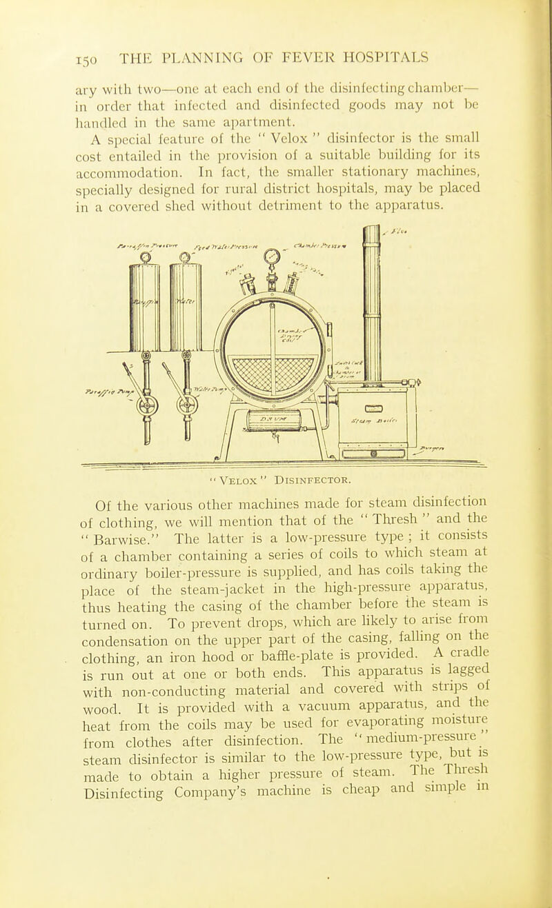 ary with two—one at each end of tlie disinfecting chamber— in order that infected and disinfected goods may not be liandled in the same apartment. A special feature of the Velox disinfector is the small cost entailed in the provision of a suitable building for its accommodation. In fact, the smaller stationary machines, specially designed for rural district hospitals, may be placed in a covered shed without detriment to the aj^paratus. Velox Disinfector. Of the various other machines made for steam disinfection of clothing, we will mention that of the Thresh and the Barwise. The latter is a low-pressure type ; it consists of a chamber containing a series of coils to which steam at ordinary boiler-pressure is supphed, and has coils taking the place of the steam-jacket in the high-pressure apparatus, thus heating the casing of the chamber before the steam is turned on. To prevent drops, which are Hkely to arise from condensation on the upper part of the casing, falling on the clothing, an iron hood or baffle-plate is provided. A cradle is run out at one or both ends. This apparatus is lagged with non-conducting material and covered with strips of wood. It is provided with a vacuum apparatus, and the heat from the coils may be used for evaporating moisture from clothes after disinfection. The medium-pressure steam disinfector is similar to the low-pressure type, but is made to obtain a higher pressure of steam. The Thresh Disinfecting Company's machine is cheap and simple in