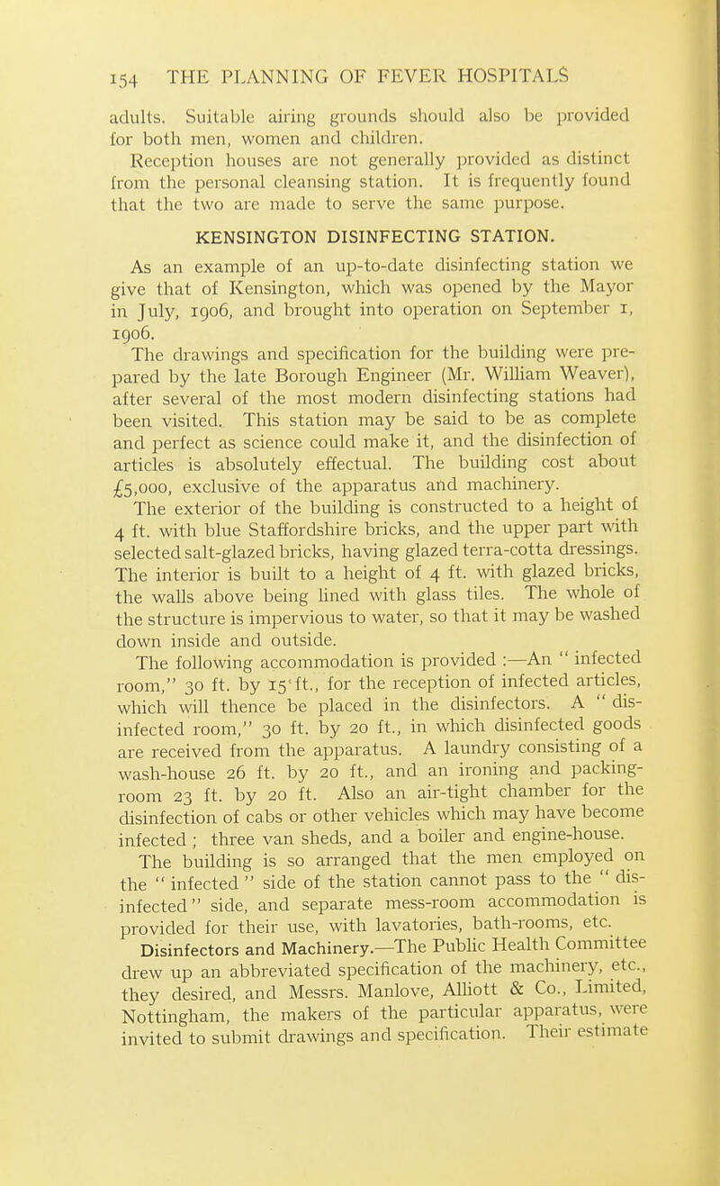 adults. Suitable airing grounds should also be provided for both men, women and children. Reception houses are not generally provided as distinct from the personal cleansing station. It is frequently found that the two are made to serve the same purpose. KENSINGTON DISINFECTING STATION. As an example of an up-to-date disinfecting station we give that of Kensington, which was opened by the Mayor in July, 1906, and brought into operation on September i, 1906. The drawings and specification for the building were pre- pared by the late Borough Engineer (Mr. WiUiam Weaver), after several of the most modern disinfecting stations had been visited. This station may be said to be as complete and perfect as science could make it, and the disinfection of articles is absolutely effectual. The building cost about £5,000, exclusive of the apparatus and machinery. The exterior of the building is constructed to a height of 4 ft. with blue Staffordshire bricks, and the upper part with selected salt-glazed bricks, having glazed terra-cotta dressings. The interior is built to a height of 4 ft. with glazed bricks, the walls above being lined with glass tiles. The whole of the structure is impervious to water, so that it may be washed down inside and outside. The following accommodation is provided :—An infected room, 30 ft. by 15ft., for the reception of infected articles, which will thence be placed in the disinfectors. A dis- infected room, 30 ft. by 20 ft., in which disinfected goods are received from the apparatus. A laundry consisting of a wash-house 26 ft. by 20 ft., and an ironing and packing- room 23 ft. by 20 ft. Also an air-tight chamber for the disinfection of cabs or other vehicles which may have become infected ; three van sheds, and a boiler and engine-house. The building is so arranged that the men employed on the infected side of the station cannot pass to the dis- infected side, and separate mess-room accommodation is provided for their use, with lavatories, bath-rooms, etc. Disinfectors and Machinery.—The Public Health Committee drew up an abbreviated specification of the machinery, etc., they desired, and Messrs. Manlove, AUiott & Co., Limited, Nottingham, the makers of the particular apparatus, were invited to submit drawings and specification. Their estimate