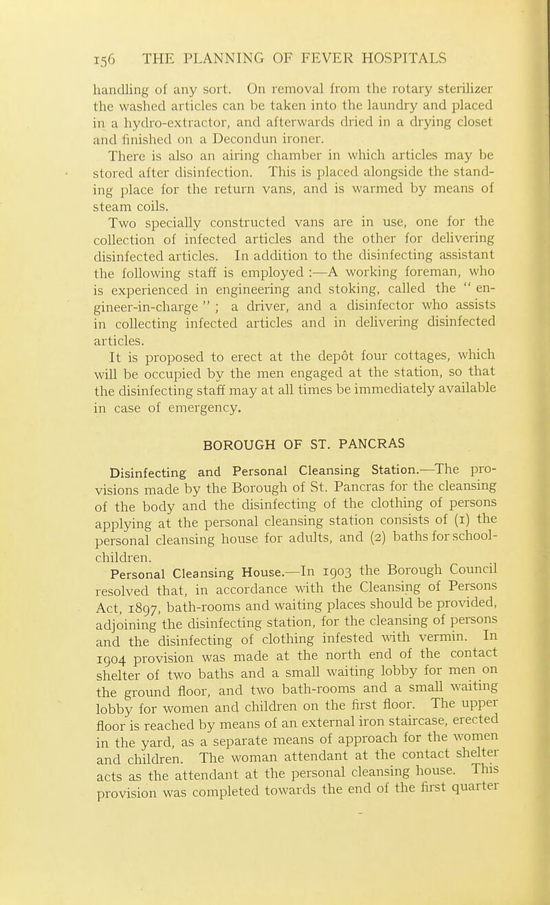 handling of any sort. On removal from the rotary steiilizer the washed articles can be taken into the laundry and placed in a hydro-extractor, and afterwards dried in a drying closet and finished on a Decondun ironer. There is also an airing chamber in which articles may be stored after disinfection. This is placed alongside the stand- ing place for the return vans, and is warmed by means of steam coils. Two specially constructed vans are in use, one for the collection of infected articles and the other for delivering disinfected articles. In addition to the disinfecting assistant the following staff is employed :—A working foreman, who is experienced in engineering and stoking, called the en- gineer-in-charge ; a driver, and a disinfector who assists in collecting infected articles and in deHvering disinfected articles. It is proposed to erect at the depot four cottages, which will be occupied by the men engaged at the station, so that the disinfecting staff may at aU times be immediately available in case of emergency. BOROUGH OF ST. PANCRAS Disinfecting and Personal Cleansing Station.—The pro- visions made by the Borough of St. Pancras for the cleansing of the body and the disinfecting of the clothing of persons applying at the personal cleansing station consists of (i) the personal cleansing house for adults, and (2) baths for school- children. Personal Cleansing House—In 1903 the Borough Council resolved that, in accordance with the Cleansing of Persons Act, 1897, bath-rooms and waiting places should be provided, adjoining the disinfecting station, for the cleansing of persons and the disinfecting of clothing infested with vermin. In 1904 provision was made at the north end of the contact shelter of two baths and a small waiting lobby for men on the ground floor, and two bath-rooms and a smaU waiting lobby for women and children on the first floor. The upper floor is reached by means of an external iron staircase, erected in the yard, as a separate means of approach for the women and children. The woman attendant at the contact shelter acts as the attendant at the personal cleansing house. This provision was completed towards the end of the first quarter