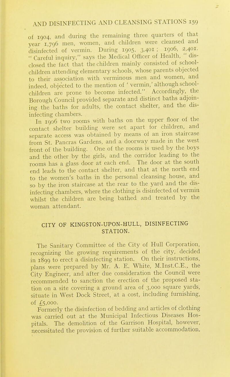 of 1904, and during the remaining three quarters of that year 1,796 men, women, and children were cleansed and disinfected of vermin. During 1905, 3.401 ; 1906, 2,401. Careful inquiry, says the Medical Officer of Health, dis- closed the fact that the children mainly consisted of school- children attending elementary schools, whose parents objected to their association with verminous men and women, and indeed, objected to the mention of ' vermin,' although school- children are prone to become infected. Accordingly, the Borough Council provided separate and distinct baths adjoin- ing the baths for adults, the contact shelter, and the dis- infecting chambei^s. In igo6 two rooms with baths on the upper floor of the contact shelter building were set apart for children, and separate access was obtained by means of an iron staircase from St. Pancras Gardens, and a doorway made in the west front of the building. One of the rooms is used by the boys and the other by the girls, and the corridor leading to the rooms has a glass door at each end. The door at the south end leads to the contact shelter, and that at the north end to the women's baths in the personal cleansing house, and so by the iron staircase at the rear to the yard and the dis- infecting chambers, where the clothing is disinfected of vermin whilst the children are being bathed and treated by the woman attendant. CITY OF KINGSTON-UPON-HULL, DISINFECTING STATION. The Sanitary Committee of the City of Hull Corporation, recognizing the growing requirements of the city, decided in 1899 to erect a disinfecting station. On their instructions, plans were prepared by Mr. A. E. White, M.Inst.C.E., the City Engineer, and after due consideration the Council were recommended to sanction the erection of the proposed sta- tion on a site covering a ground area of 3,000 square yards, situate in West Dock Street, at a cost, including furnishing, of £5,000. Formerly the disinfection of bedding and articles of clothing was carried out at the Municipal Infectious Diseases Hos- pitals. The demohtion of the Garrison Hospital, however, necessitated the provision of further suitable accommodation.