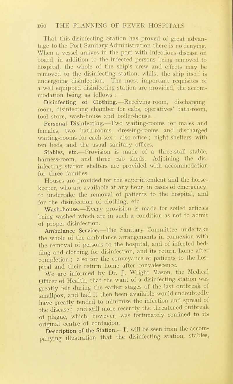 That this disinfecting Station has proved of great advan- tage to the Port Sanitary Administration there is no denying. When a vessel arrives in the port with infectious disease on board, in addition to the infected persons being removed to hospital, the whole of the ship's crew and effects may be removed to the disinfecting station, whilst the ship itself is undergoing disinfection. The most important requisites of a well equipped disinfecting station are provided, the accom- modation being as follows :— Disinfecting of Clothing.—Receiving room, discharging room, disinfecting chamber for cabs, operatives' bath room, tool store, wash-house and boiler-house. Personal Disinfecting.—Two waiting-rooms for males and females, two bath-rooms, dressing-rooms and discharged waiting-rooms for each sex ; also office ; night shelters, with ten beds, and the usual sanitary offices. Stables, etc.—Provision is made of a three-stall stable, harness-room, and three cab sheds. Adjoining the dis- infecting station shelters are provided with accommodation for three families. Houses are provided for the superintendent and the horse- keeper, who are available at any hour, in cases of emergency, to undertake the removal of patients to the hospital, and for the disinfection of clothing, etc. Wash-house.—Every provision is made for soiled articles being washed which are in such a condition as not to admit of proper disinfection. Ambulance Service.—The Sanitary Committee undertake the whole of the ambulance arrangements in connexion with the removal of persons to the hospital, and of infected bed- ding and clothing for disinfection, and its return home after completion ; also for the conveyance of patients to the hos- pital and their return home after convalescence. We are informed by Dr. J. Wright Mason, the Medical Officer of Health, that the want of a disinfecting station was greatly felt during the earlier stages of the last outbreak of smallpox, and had it then been available would undoubtedly have greatly tended to minimize the infection and spread of the disease ; and still more recently the threatened outbreak of plague, which, however, was fortunately confined to its original centre of contagion. Description of the Station.—It will be seen from the accom- panying illustration that the disinfecting station, stables,