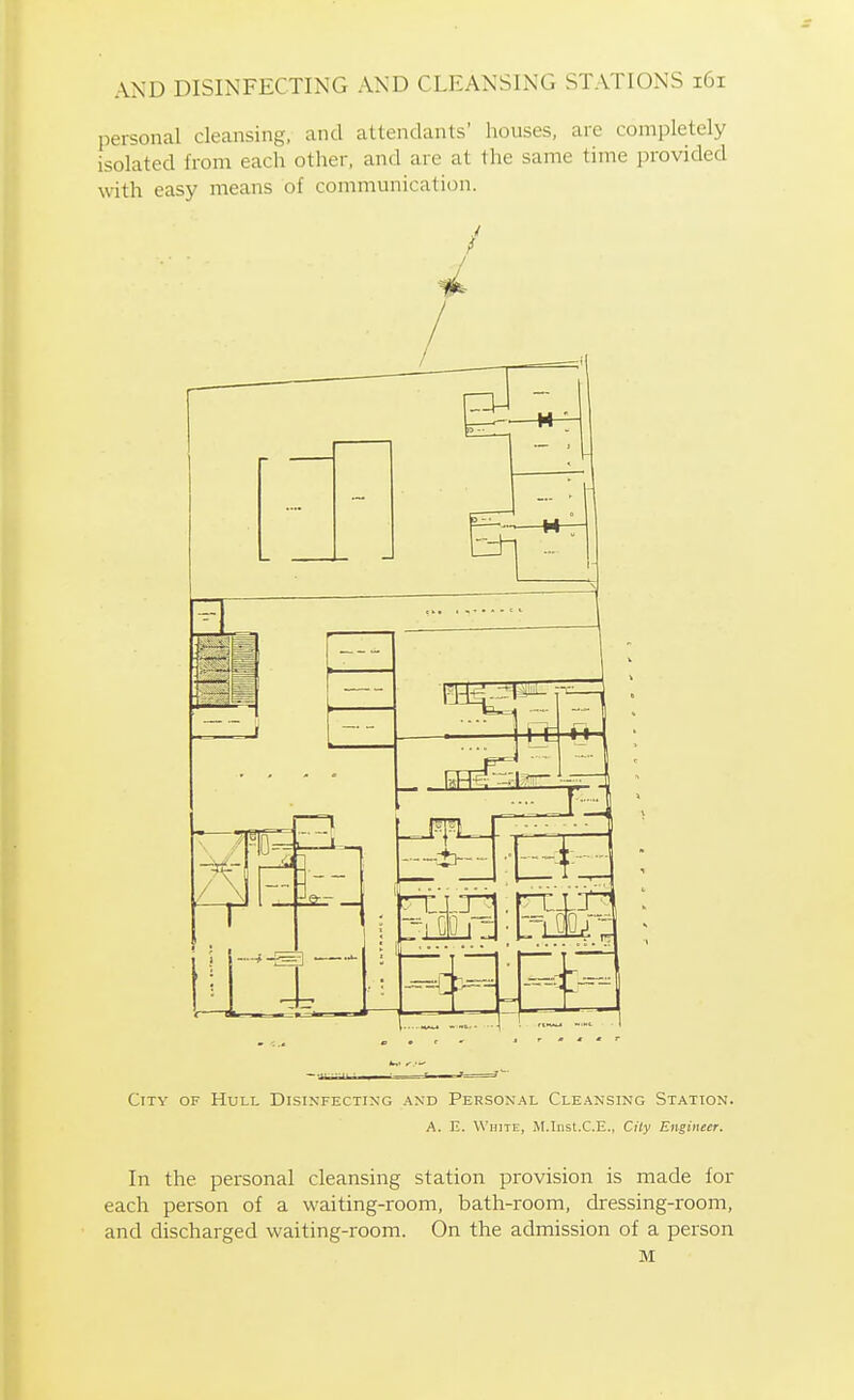 personal cleansing, and attendants' houses, are completely isolated from each other, and are at the same time provided with easy means of communication. City of Hull Disinfecting and Personal Cleansing Station. A. E. White, M.Inst.C.E., City Engineer. In the personal cleansing station provision is made for each person of a waiting-room, bath-room, dressing-room, and discharged waiting-room. On the admission of a person M