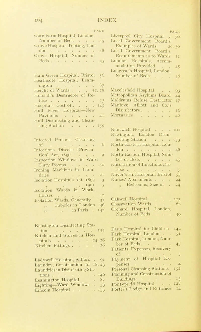 PAGE Gore Farm Hospital, London, Liverpool City Hospital . 70^ Number of Beds ... 45 Local Government Board's Grove Hospital, Tooting, Lon- Examples of Wards 29, 30- don 48 Local Government Board's Grove Hospital, Number of Requirements as to Wards 12 Beds 45 London Hospitals, Accom- modation Provided . . 45 Longrcach Hospital, London, Ham Green Hospital, Bristol 56 Number of Beds ... 46 Heathcote Hospital, Leam- ington 87 Hciglit of Wards . . . 12, 28 Macclesfield Hospital . . 93 Horsfall's Destructor of Re- Metropolitan Asylums Board 44 fuse 17 Maldrums Refuse Destructor 17 Hospitals, Cost of . . . . 145 Manlove, Alliott and Co.'s Hull Fever Hospital—New Disinfectors 16 Pavilions 41 Mortuaries 40 Hull Disinfecting and Clean- sing Station . . . .159 Nantwicli Hospital . . .100 Newington, London Disin- Infected Persons, Clean.sing fecting Station . . .153 of 6 North-Eastern Hospital, Lon- Infectious Disease (Preven- don 48 tion) Act, i8go ... 2 North-Eastern Hospital, Num- Inspection Windows in Ward ber of Beds .... 45 Duty Rooms .... 40 Notification of Infectious Dis- Ironing Macliines in Laun- ease 5 dries 21 Nover's Hill Hospital, Bristol 55 Isolation Hospitals Act, 1893 3 Nurses' Apartments ... 24 ,,1901 5 ,, Bedrooms, Size of . 24 Isolation Wards in Work- houses 12 Isolation Wards, Generally 31 Oakwell Hospital . . . .107 Cubicles in London 46 Observation Wards ... 62 in Paris . 142 Orchard Hospital, London, Number of Beds ... 49 Kensington Disinfecting Sta- ^jQj.^ 154 Paris Hospital for Children 142 Kitchen and Stoves in Hos- Park Hospital, London . .51 p-^^lg 24,26 Park Hospital, London, Num- Kitchen Fittings . ... 26 ber of Beds 45 Patients' Expenses, Recovery of 5 Ladywell Hospital, Salfoid . 91 Payment of Hospital Ex- Laundry, Construction of 18, 23 penses 4 Laundries in Disinfecting Sta- Personal Cleansing Stations 152 tions .146 Planning and Construction of Leamington Hospital . 87 Buildings 13 Lighting—Ward Windows . 33 Pontypridd Hospital. . .128 Lincoln Hospital . . . .133 Porter's Lodge and Entrance 14