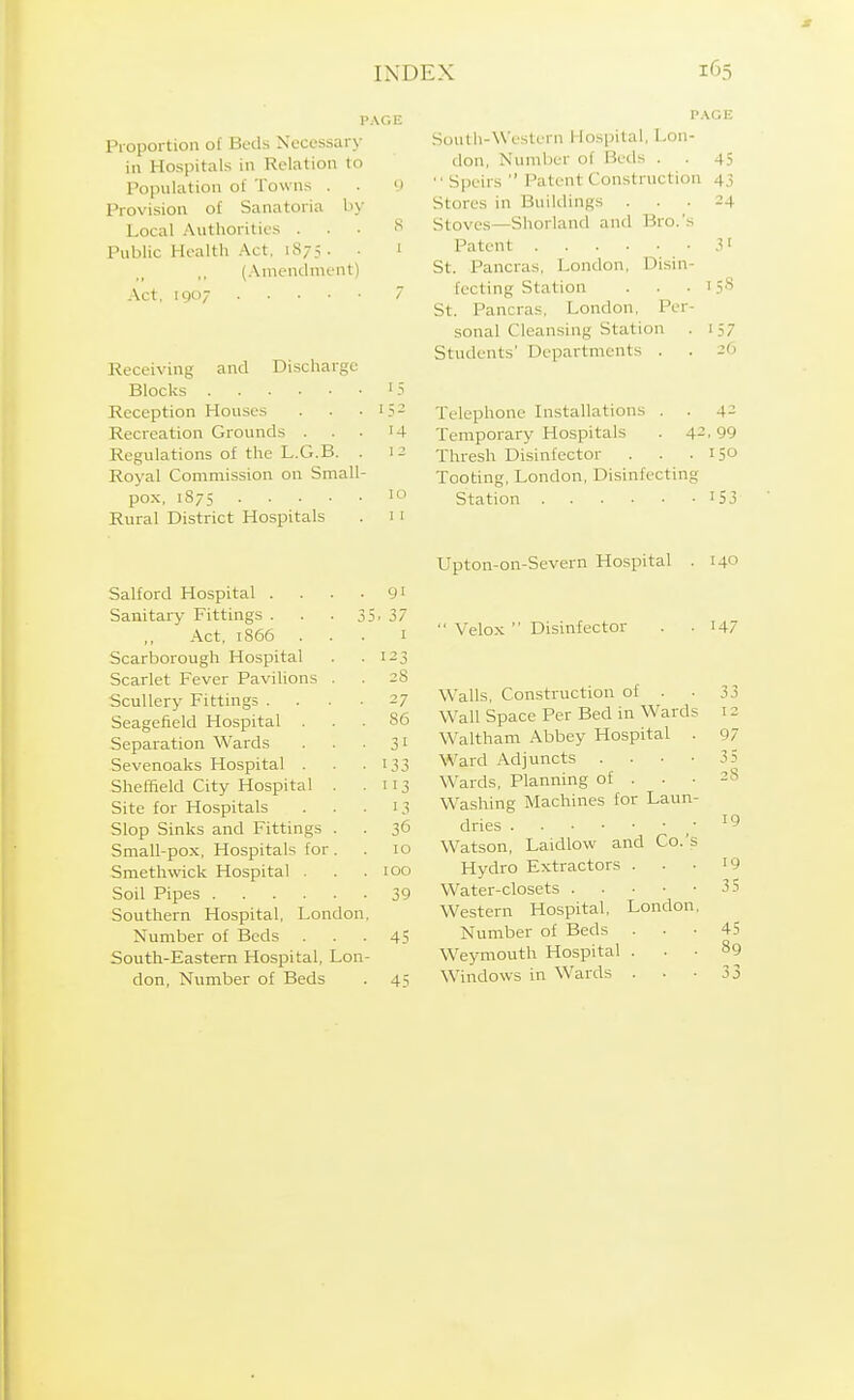 Proportion of Beds Necessary in Hospitals in Relation to Population of Towns . Provision of Sanatoria by Local Authorities . Public Healtn Act, io/.->. ,, (Anicndnient) / Receiving and Discharge Reception Houses 1 ^ — Recreation Grounds . '4 Regulations oi tne j^.Li.d. ] 2 Royal Commission on Small- ivural JJistricc nospiLciib ] I Salford Hospital .... 91 Sanitary Fittings . . .35 . 37 .\ct, i866 . . . I Scarborough Hospital 123 Scarlet Fever Pavilions . 28 Scullery Fittings .... 27 Seagefield Hospital . 86 Separation Wards 31 Sevenoaks Hospital . 133 Sheffield City Hospital . . 113 Site for Hospitals 13 Slop Sinks and Fittings . 36 Small-pox, Hospitals for. 10 Smethwick Hospital . 100 Soil Pipes 39 Southern Hospital, London, Number of Beds 45 South-Eastem Hospital, Lon- don, Number of Beds 45 P.\GE South-Western Hospital, Lon- don, Number of Beds . . 45  Speirs  Patent Construction 43 Stores in Buildings ... 24 Stoves—Shorland and Bro.'s Patent 3' St. Pancras, London, Disin- fecting Station . . . 158 St. Pancras, London, Per- sonal Cleansing Station . 157 Students' Departments . . 26 Telephone Installations . . 4- Temporary Hospitals . 42,99 Thresh Disinfector . . - 150 Tooting, London, Disinfecting Station '53 Upton-on-Severn Hospital . 140 Velox  Disinfector . .147 Walls, Construction of . . 33 Wall Space Per Bed in Wards 12 Waltham Abbey Hospital . 97 Ward Adjuncts . . . • 35 Wards, Planning of . . -28 Washing Machines for Laun- dries ,■ Watson, Laidlow and Co.'s Hydro Extractors . . . i9 Water-closets 35 Western Hospital, London, Number of Beds ... 45 Weymouth Hospital ... 89 Windows in Wards . . -33