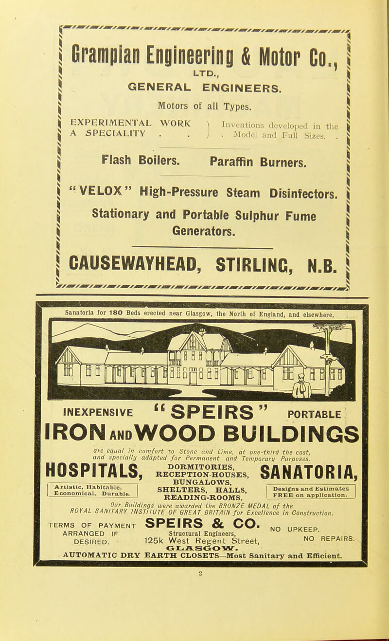 Grampian Engineering & iUotor Co., LTD., GENERAL ENGINEERS. Motors of all Types. EXPERIMENTAL WORK ) Inventions developed in the A SPECIALITY . . / . Model and Full Sizes. . Flash Boilers. Paraffin Burners. VELOX High-Pressure Steam Disinfectors. Stationary and Portable Sulphur Fume Generators. GAUSEWAYHEAD, STIRLING, N.B. Sanatoria tor 180 Beds erected near Glasgow, the North of England, and elsewhere, INEXPENSIVE SPEIRS PORTABLE ironandWood buildings are equal in comfoii to Stone and Lime, at one-third tlie cost, and specially adapted for Permanent and Temporary Purposes. DORMITORIES, RECEPTION HOUSES, BUNGALOWS, SHELTERS, HALLS, I Designs and Estimates READING-ROOMS. SANATORIA, FREE on application. HOSPITALS, I Artistic, Habitable, I Economical. Durable o^„. Buildings were awarded the BRONZE MEDAL of the ROYAL SANITARY INSTITUTE OF GREAT BRITAIN for Excellence in Construction. TERMS OF PAYMENT SPEIRS & CO. ARRANGED IF Structural Engineers, uriMich'. DESIRED. 125k West Regent Street, ^o repairs. GLASGOW. AUTOMATIC DRY EARTH CLOSETS—Most Sanitary and Efficient.