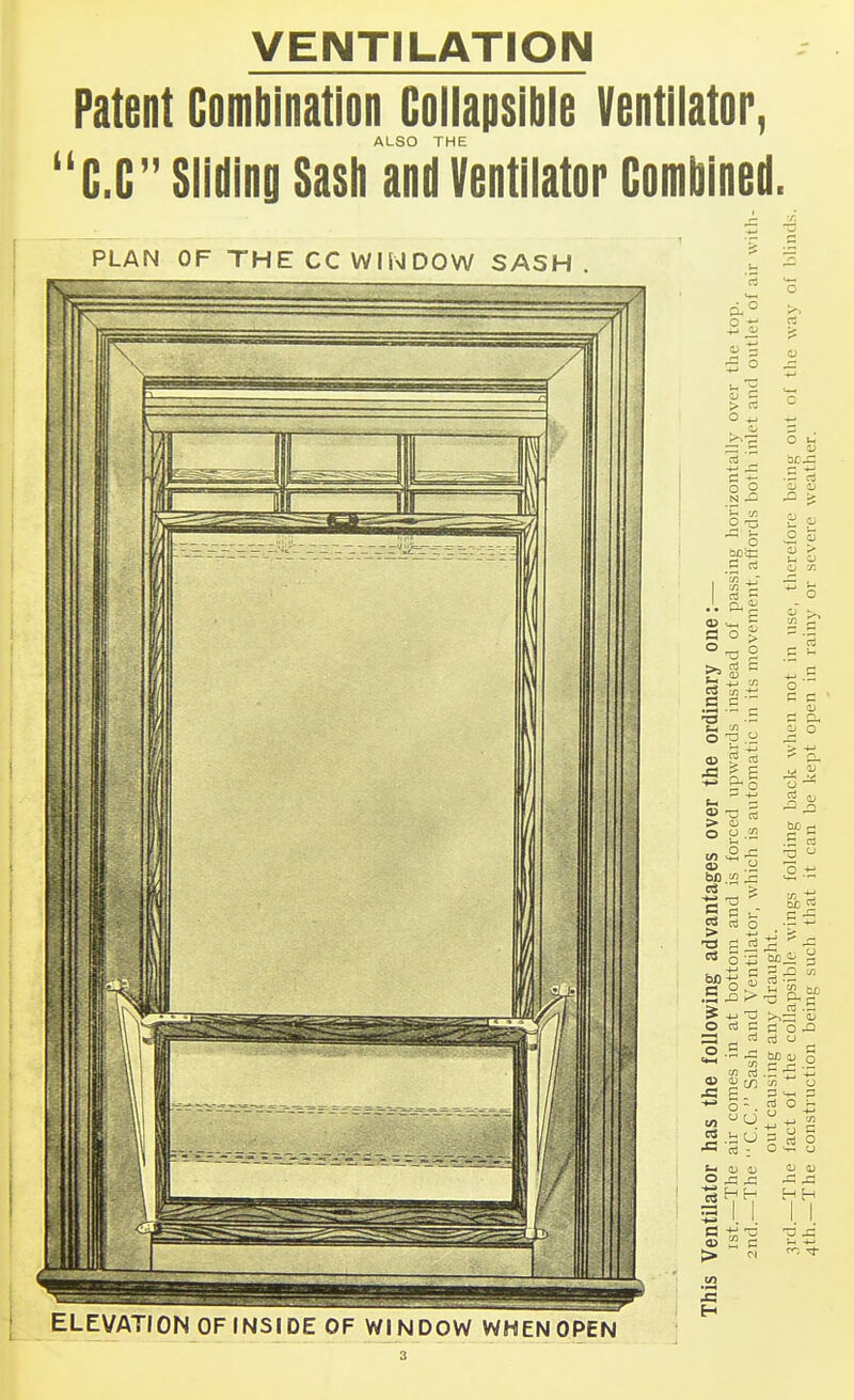 VENTILATION Patent Combination Collapsible Ventilator, ALSO THE C.C Slidinii Sasli and Ventilator Combined. PLAN OF THE CC WINDOW SASH. o f 5 O o ^ . ^ — is O O .H ^ cn ill a o ^ o ^ o 05 P 5 5II O u 03  > c s . - g nj 5 ei3 O u o 'J (L) O > o p .t; .3 .a > > -a 3 c3 Co . CO .-^ n o ^ ca u J3 03 m cO C . o •-. ni - ELEVATION OF INSIDE OF WINDOW WHEN OPEN o ^ ^ •=3 S H n! O  o T3 Xi