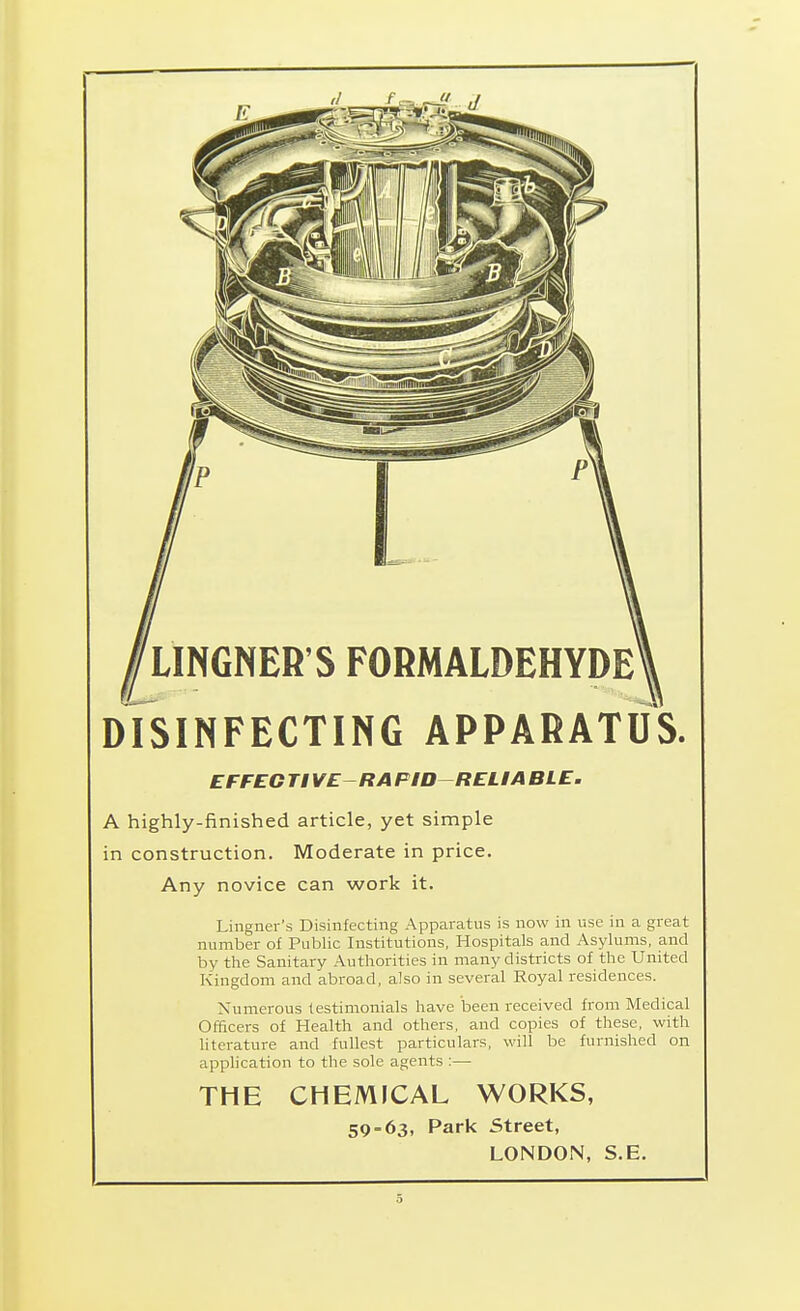 LINGNER'S FORMALDEHYDE DfsiNFECTING APPARATUS. EFFEG Tl VERA PID-RELIA BLE, A highly-finished article, yet simple in construction. Moderate in price. Any novice can work it. Lingner's Disinfecting Apparatus is now in use in a great number of Public Institutions, Hospitals and Asylums, and by the Sanitary Authorities in many districts of the United Kingdom and abroad, also in several Royal residences. Numerous testimonials have been received from Medical Officers of Health and others, and copies of these, with literature and fullest particulars, will be furnished on application to the sole agents :— THE CHEMICAL WORKS, 59 = 63, Park Street, LONDON, S.E.