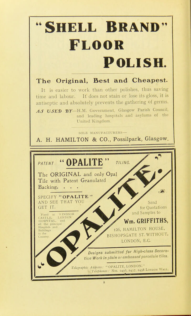 44 SHELL BRAND' FLOOR POLISH The Original, Best and Cheapest. It is easier to work than other polishes, thus saving time and labour. It does not stain or lose its gloss, it is antiseptic and absolutely prevents the gathering of germs. AS USED By—H.M. Government, Glasgow Parish Council, and leading hospitals and asylums o£ the United Kingdom. SOLE MANUFACTURERS A. H. HAMILTON & CO., Possilpark, Glasgow. PATENT  OPALITE  TILING. The ORIGINAL and only Opal Tile with Patent Granulated Backing. . . . SPECIFY OPALITE AND SEE THAT YOU GET IT. Fixed at WIN'DSOR CASTLE, LONDON HOSPITAL, and all the principal Hospitals aitd Buildings ill the Country. Send for Quotations and Samples to Wm. GRIFFITHS, 126, HAMILTON HOUSE, BISHOPSGATE ST. WITHOUT, LONDON, E.C. Designs submitted for High-class Decora- tive Work in plain or embossed porcelain tiles. Telegraphic Address:  OPALITE, LONDON. . Telephones : Nos. 2496, 2+17, 2498 London Uall.