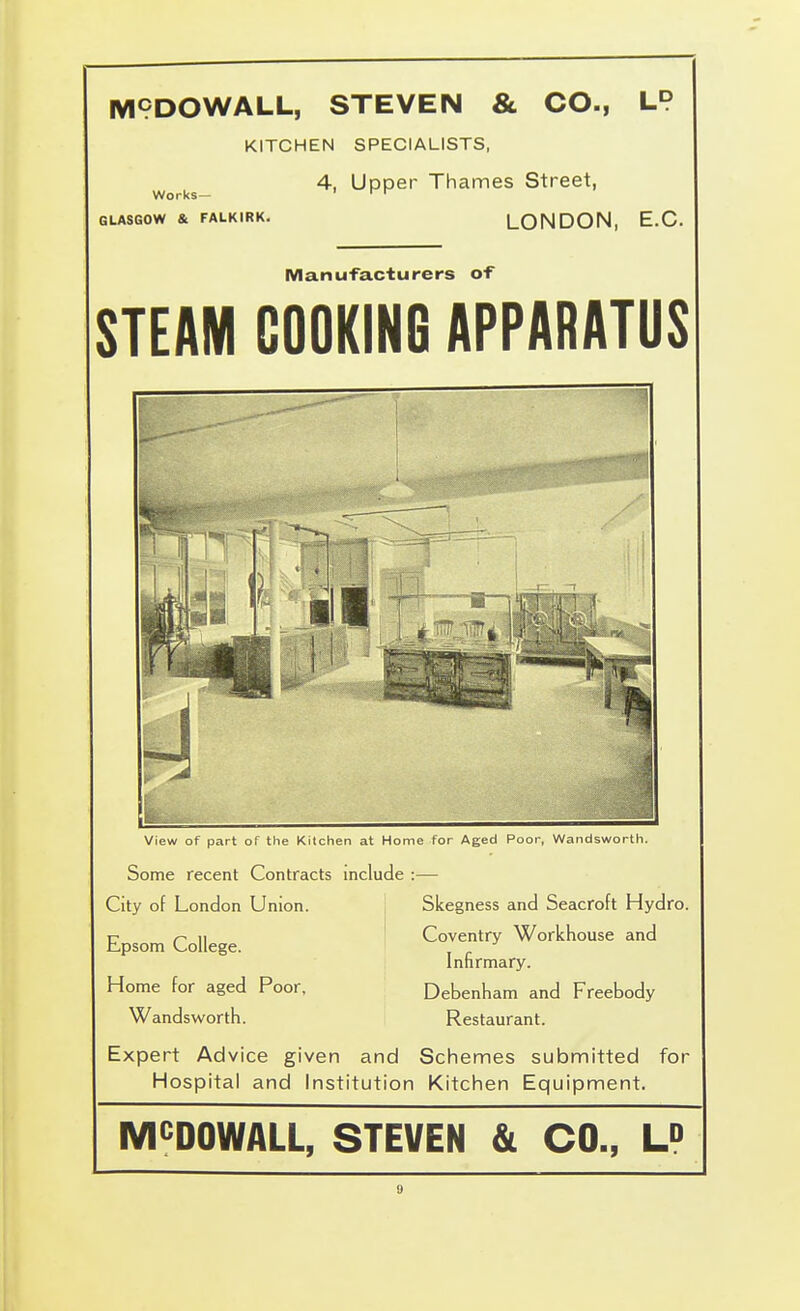 M9DOWALL, STEVEN & CO., LP KITCHEN SPECIALISTS, 4, Upper Thames Street, LONDON, E.G. Works— GLASGOW & FALKIRK Manufacturers of STEAM COOKING APPARATUS View of part of the Kitchen at Home for Aged Poor, Wandsworth. Some recent Contracts include :— City of London Union. Skegness and Seacroft Hydro. Coventry Workhouse and Infirmary. Home for aged Poor, Debenliam and Freebody Wandswortfi. Restaurant. Epsom College. Expert Advice given and Schemes submitted for Hospital and Institution Kitchen Equipment. MCDOWALL, STEVEN & CO., U
