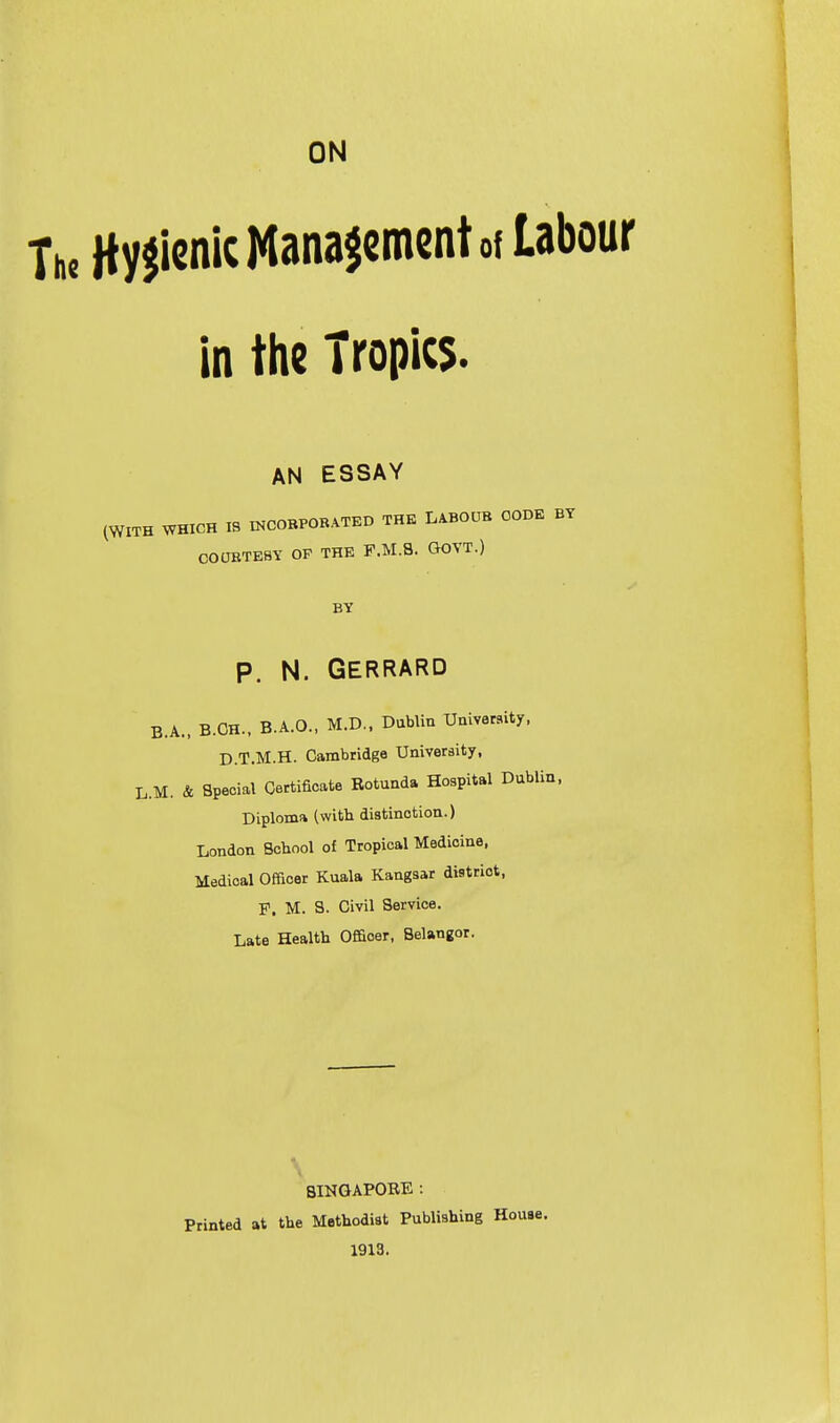 ON Hygienic Management of Labour in the Tropics. AN ESSAY (WITH WHICH 18 mCOBPORATED THE LABOUR CODE BY COOBTEBY OF THE F.M.S. GOVT.) BY P. N. Gerrard B.A., B.CH., B.A.O., M.D.. DubUn University, D.T.M.H. Cambridge University, L.M. & Special Certificate Rotunda Hospital Dublin. Diploma (with distinction.) London Bohool of Tropical Medicine, Medical Officer Kuala Kangsar district, F. M. S. Civil Service. Late Health Officer, Belangor. SINGAPORE : Printed at the Methodist Publishing House. 1913.