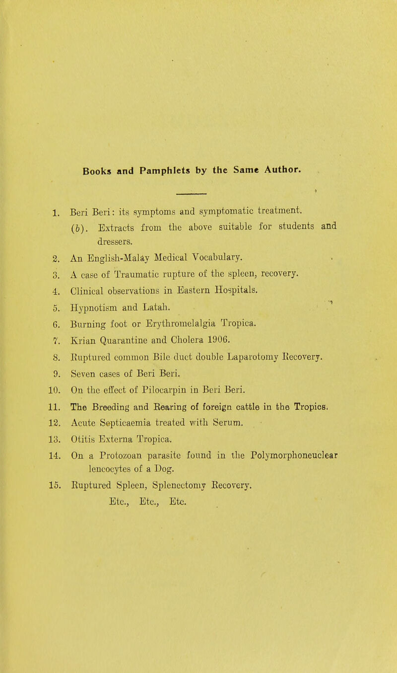 Books and Pamphlets by the Same Author. 1. Beri Beri: its symptoms and symptomatic treatment. (b). Extracts from the above suitable for students and dressers. 2. An Englisli-Maliy Medical Vocabulary. 3. A case of Traumatic rupture of the spleen, recovery. 4. Clinical observations in Eastern Hospitals. 5. Hypnotism and Latah. ' . 6. Burning foot or Erythroraelalgia Tropica. 7. Krian Quarantine and Cholera 1906. 8. Euptured common Bile duct double Laparotomy Eecovery. 9. Seven cases of Beri Beri. 10. On the effect of Pilocarpin in Beri Beri. 11. The Breeding and Bearing of foreign cattle in the Tropics. 12. Acute Septicaemia treated with Serum. 13. Otitis Externa Tropica. 14. On a Protozoan parasite found in the Polymorphoneuclear leucocytes of a Dog. 15. Ruptured Spleen, Splenectomy Eecovery. Etc., Etc., Etc.