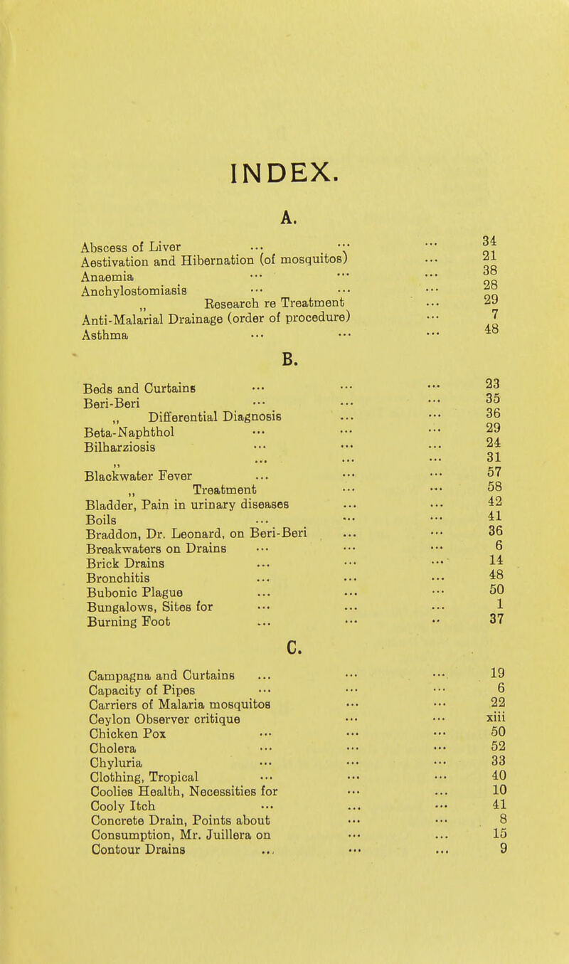 INDEX. A. Abscess of Liver ... ■■' Aestivation and Hibernation (of mosquitos) Anaemia Anchylostomiasis Eesearch re Treatment Anti-Malarial Drainage (order of procedure) Asthma B. Beds and Curtains Beri-Beri „ Differential Diagnosis Beta-Naphthol Bilharziosis Blackvsrater Fever ,, Treatment Bladder, Pain in urinary diseases Boils Braddon, Dr. Leonard, on Beri-Beri Breakwaters on Drains Brick Drains Bronchitis Bubonic Plague Bungalows, Sites for Burning Foot c. Campagna and Curtains Capacity of Pipes Carriers of Malaria mosquitos Ceylon Observer critique Chicken Pox Cholera Chyluria Clothing, Tropical Coolies Health, Necessities for Cooly Itch Concrete Drain, Points about Consumption, Mr. Juillera on Contour Drains