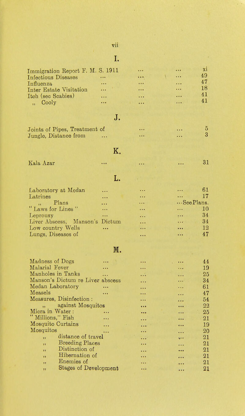 I. Immigration Report F. M. S. 1911 ••• ••• Infectious Diseases ••• \ ... 49 Influenza ••• ••• ••• Inter Estate Visitation ••. ' ••• •'• 1° Itch (sec Scabies) ... ... •.• „ Cooly ••• ... ••• J. Joints of Pipes, Treatment of •.• ... 5 Jungle, Distance from ... ••. ... 3 Kala Azar 31 L. Laboratory at Modan ... ... ••. 61 Latrines ... ••• ••• 17 ,, Plans ... ••• ..-SeePlans.  Laws for Lines ... ••. ••• 10 Leprousy ••• ... r- 34 Liver Abscess, Manson's Dictum ... ••• 34 Low country Wells ••• ••. ••• 12 Lungs, Diseases of ... ••• 47 M. Madness of Dogs ... ... . ••• 44 Malarial Fever ... ... ... 19 Manholes in Tanks ... ... 25 Manson's Dictum re Liver abscess ... ••• 34 Medan Laboratory ... ... ... 61 Measels ... ... ... 47 Measures, Disinfection: ... ... 54 ,, against Mosquitos ... ••• 22 Micra in Water: ... ... ... 25  Millions, Fish ... ... ... 21 Mosquito Curtains ... ... ... 19 Mosquitos ... ... ... 20 „ distance of travel ... 21 „ Breeding Places ... ... 21 „ Distinction of ... ... 21 „ Hibernation of ... ... 21 ,, Enemies of ... ... 21 „ Stages of Development ••• ... 21