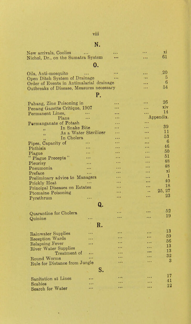 N. New arrivals, Coolies Nichol, Dr., on the Sumatra System 0. Oils, Anti-mosquito Open Ditch System of Drainage Order of Events in Antimalarial drainage Outbreaks of Disease, Measures necessary P. Pahang, Zinc Poisoning in Penang Gazette Critique, 1907 Permanent Lines, Plans Psrmanganate of Potash „ In Snake Bite „ As a Water Sterilizer ,, In Cholera Pipes, Capacity of Phthisis Plague  Plague Precepts  Pleurisy Pneumonia Preface Preliminary advice to Managers Prickly Heat Principal Diseases on Estates Ptomaine Poisoning Pyrethrum Q. Quarantine for Cholera Quinine R. Eainwater Supplies Keception Wards Eelapsing J'ever Eiver Water Supplies Treatment of Eound Worms Eule for Distance from Jungle s. Sanitation at Lines Scabies Search for Water