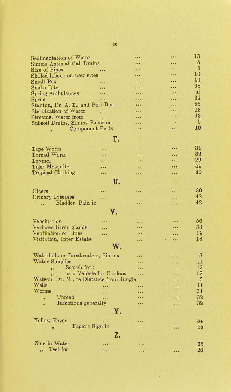 is Sedimentation of Water Simms Antimalarial Drains Size of Pipes Skilled labour on new sites Small Pox Snake Bite Spring Ambulances Sprue Stanton, Dr. A. T., and Beri-Beri Sterilization of Water Streams, Water from Subsoil Drains, Simms Paper on „ Component Parts T. Tape Worm Thread Worm Thymol Tiger Mosquito Tropical Clothing u. Ulcers Urinary Diseases ,, Bladder, Pain in V. Vaccination Varicose Groin glands Ventilation of Lines Visitation, Inter Estate w. Waterfalls or Breakwaters, Simms Water Supplies ,, Search for : ,, as a Vehicle for Cholera Watson, Dr. M., re Distance from Jungli Wells Worms ,, Thread ,, Infections generally Y. Yellow Fever „ Faget's Sign in z. Zinc in Water „ Test for