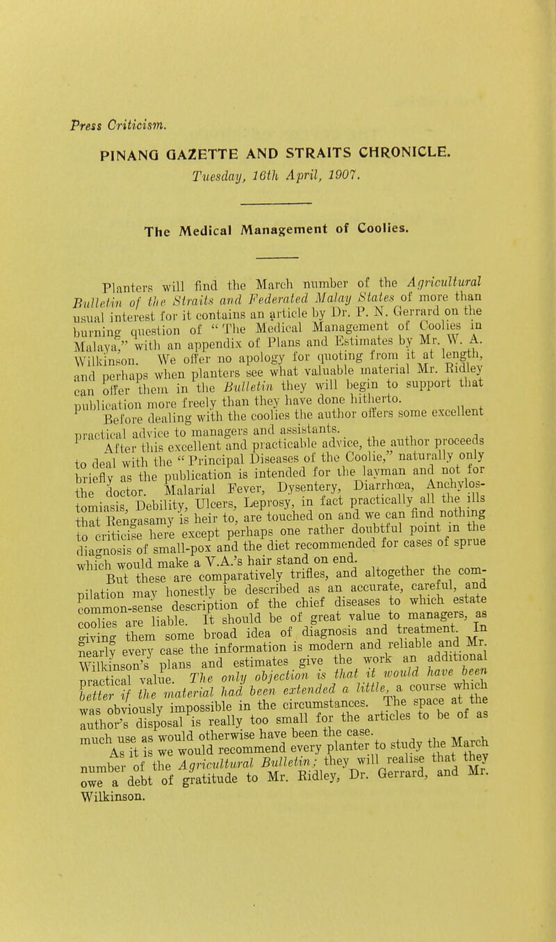 PINANQ GAZETTE AND STRAITS CHRONICLE. Tuesday, 16th April, 1907. The Medical Management of Coolies. Planters will find tlie March number of the Agricultural BiiUdin of the .S'/raif.s and Federated Malay States of more than nsiial interest for it contains an article by Dr. P. N. Gerrard on the burning question of The Medical Management ol Coolies in Malaya, with an appendix of Plans and Estimates by Mr W A. Wilkinson. We offer no apology for quoting Irom it at length, md perhaps when planters see what vaJuable material Mr. Kidley can offer them in the Bulletin they will begin to support that publication more freely than they have done hitherto. Before dealing with the coolies the author offers some excellent practical advice to managers and assistants.. After this excellent and practicable advice, the author proceeds to deal with the Principal Diseases of the Coolie, naturally only briefly as the publication is intended for ihejaynian and not for the doctor. Malarial Fever, Dysentery Diarrhoea, Anchylos- tomias^s Debility, Ulcers, Leprosy, in fact practically all the ills S Rengasamy is heir to are touched on and we can And nothing to criticise here except perhaps one rather doubttul point m the rlia^is of small-poi and the diet recommended for cases of sprue whfch would make a V.A.'s hair stand on end. But these are comparatively trifles, and altogether the com- pilation may honestly be described as an accnrate, carelul, and cimiTn- eSe description of the chief diseases to which estate Ss a liable. It should be of great value to managers, as o-iv ng them some broad idea of diagnosis and treatment In nearW every case the information is modern and reliable and Mr Wilkinson's plans and estimates give the work an additional praS valie The only objection is that it would have he^n Tettr 'f Jhernatericd. had been extended a little eonrs^ which was obviously impossible in the circumstances. The space at the lu^horrdis/osal is really too small for the articles to be of as much use as would otherwise have been the case. AsTt is we would recommend every planter to study the March W^ilkinson.