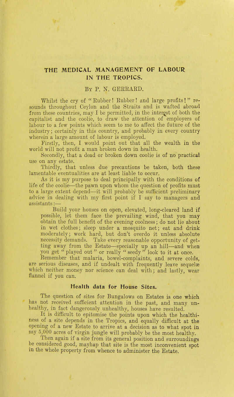 THE MEDICAL MANAGEMENT OF LABOUR IN THE TROPICS. By p. N. GEEKAED. Whilst the cry of Eiibber! Eubber! and large profits! re- sounds throughout Ceylon and the Straits and is wafted abroad from these countries, may I be permitted, in the interest of both the capitalist and the coolie, to draw the attention of employers of labour to a few points which seem to me to affect the future of the industry; certainly in this country, and probably in every country wherein a large amount of labour is employed. Firstly, then, I would point out that all the wealth in the world will not profit a man broken down in health. Secondly, that a dead or broken down coolie is of no practical use on any estate. Thirdly, that unless due precautions be taken, both these lamentable eventualities are at least liable to occur. As it is my purpose to deal principally with the conditions of life of the coolie—the pawn upon whom the question of profits must to a large extent depend—it will probably be sufficient preliminary advice in dealing with my first point if I say to managers and assistants:— Build your houses on open, elevated, long-cleared land if possible, let them face the prevailing wind, that you may obtain the full benefit of the evening coolness; do not lie about in wet clothes; sleep under a mosquito net; eat and drink moderately; work hard, but don't overdo it unless absolute necessity demands. Take every reasonable opportunity of get- ting away from the Estate—specially up an hill—and when you get played out or really seedy look to it at once. Eemember that malaria, bowel-complaints, and severe colds, are serious diseases, and if undealt with frequently leave sequelae M'hich neither money nor science can deal with; and lastly, wear flannel if you can. Health data for House Sites. The question of sites for Bungalows on Estates is one which has not received sufficient attention in the past, and many un- healthy, in fact dangerously unhealthy, houses have resulted. It is difficult to epitomise the points upon which the healthi- ness of a site depends in the Tropics, and equally difficult at the opening of a new Estate to arrive at a decision as to what spot in say 5,000 acres of virgin jungle will probably be the most healthy. Then again if a site from its general position and surroundings be considered good, mayhap that site is the most inconvenient spot in the whole property from whence to administer the Estate.