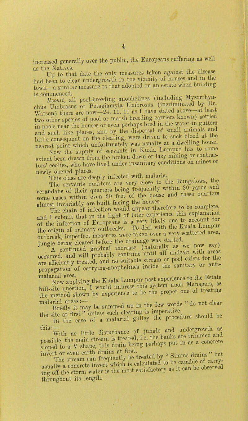 increased generally over the public, the Europeans suffering as well as the Natives. . , ,1 t Up to that date the only measures taken against the disease had been to clear undergrowth in the vicinity of houses and m the town—a similar measure to that adopted on an estate when building is commenced. -.r 1 Result, all pool-breeding anophelines (including Myzorrhyn- chus Umbrosus or Petagiamyia Umbrosus (incriminated by IJr Watson) there are now—2i. 11. 11 as I have stated above-at least two other species of pool or marsh breeding carriers known) settled in pools near the houses or even perhaps bred in the water m gutters and such like places, and by the dispersal of small animals and birds consequent on the clearing, were driven to suck blood at the nearest point which unfortunately was usually at a dwelling house Now the supply of servants in Kuala Lumpur has to some extent been drawn from the broken down or lazy mining or contrac- tors' coolies, who have lived under insanitary conditions on mines or newly opened places. , , . This class are deeply infected with malaria. The servants quarters are very close to the Bungalows, the verandahs of their quarters being frequently withm 20 yards and lome cases within iven 20 feet of the house and these quarters almost invariablv are built facing the houses. The S of infection Avould appear therefore to be complete and I submit that in the light of later experience this explanation of the Xtion of Europeans is a very likely one to account for ?he origrn of primary outbreaks. To deal with the Kuala Lumpur oXeaCimperfect measures were taken over a very scattered area, iiiTifrlp beinff cleared before the drainage was started, pngk ^^^^1 i^,,ease (naturally as we now say) occurred and will probably continue until all undealt with areas a^eSntty treated, and no suitable stream or pool exists for the Jropapt'on'^of carrying-anophelines inside the sanitary or anti- '''NolTplying the Kuala Lumpur past experience to the Estate hill site question, I would impress this system upon Managers as Se methTrsho^^^ by experience to be the proper one of treating ItflT'm^y be summed up in the few words do not clear invert or even earth drains at first. „ ^ ^ The stream can frequently be treated by Simm^d^^ usually a concrete invert which ing off the storm water is the most satisfactoiy as it can throughout its length.