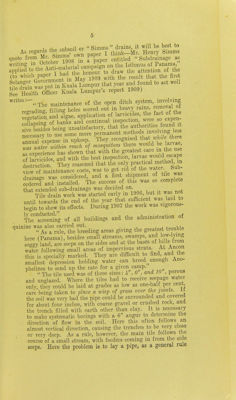 1 +1 o cnli^nil or Simms drains, it will be best to H ^''mv Smms' owi pap r I think-Mr. Henry Simms quote from hprSoS Tii a paper entitled Subdrainage as writing Octobex lOO^' J^^^^ ^^^^ j^^,^,^^^^ Panama applied to the Anti-ma aualca^^^^^^^ attention of the (to whieh paper IJ^^^^^'i^^f J°o9 with the result that the first See Health Officer Kuala Lumpur's report 1909) ^^''^The maintenanee of the open diteh ^y^^em, i^volYng recrradin- filling holes scored out m heavy rains, i/moval o± eSfeland algae, application of larvicides, the fact of the .nllansi^-of banks and continual inspection were so expen- «h i be Mes beiScr unsatisfactory, that the authorities found it ^ZtlS'Z.^^f I^i^Jor^thei. would be larva, as exnerience has shown that with the greatest care in the use 0 aSes and with the best inspection, larvae 7^1^, ^^^fP^ destruction. They reasoned that the only PJ-^x^^ -e^^«|X view of maintenance costs, was to get rul of the^^^l^;- /^^^ draina-e was considered, and a first shipment of tile was orS and installed. The success of this was so complete that extended sub-drainage was decided on Tile drain work was started early m 1906, but it was not until towards the end of the year that sufiicient was laid to begin to show^its effects. During 1907 the work was vigorous- Thrscreening of all buildings and the administration of quinine -^^sl^ZXtee^ir., areas giving the greatest trouble here (Panama), besides small streams, sxyamps, and low-lyin soggy land, are seeps on the sides and at the bases of ^^s trom water following small areas of impervious sti-ata^ f t.rl the this is specially marked. They are difficult to find, and the smallest depression holding water can breed^^ enough Ano- phelines to send up the rate for a given camp. ^ The tile used was of three sizes: 4. 6, and 10, porous and unglazed. Where the tiles had to receive seepage water only, they could be laid at grades as low as one-hall per cent care being taken to place a wisp of grass over the joints, it the soil was very bad the pipe could be surrounded and covered for about four inches, with coarse gravel or crushed rock, and the trench filled with earth other than clay. It is necessary to make systematic borings with a 6 augur to determine the direction of flow in the soil. Here this often follows an almost vertical direction, causing the trenches to be very close or very deep. As a rule, however, the main tile follows the course of a small stream, with feeders coming m from the side seeps. Here the problem is to lay a pipe, as a general rule