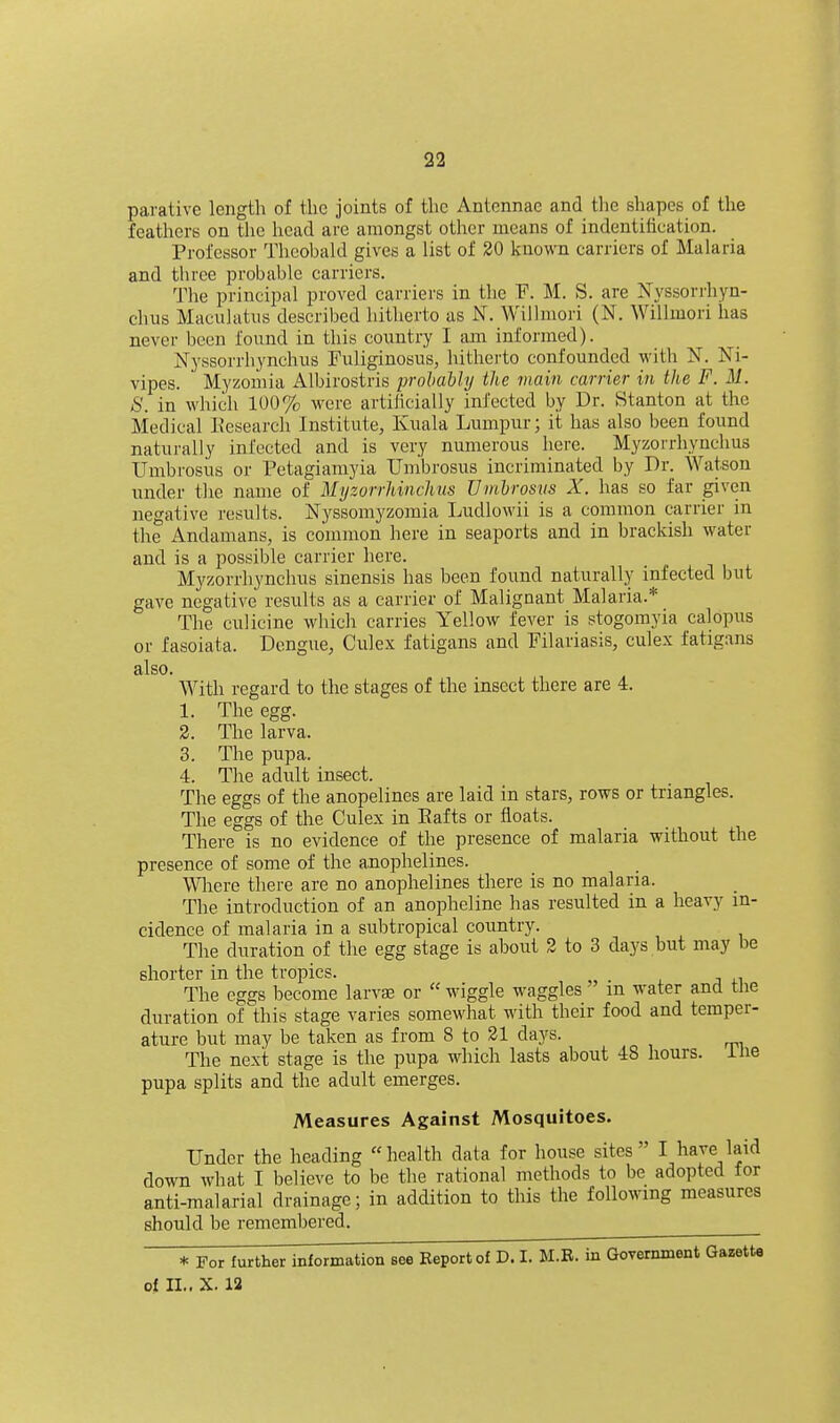 parative length of the joints of the Antennae and the shapes of the feathers on the head are amongst other means of indentilication. Professor Theobald gives a list of 20 known carriers of Malaria and three probable carriers. The principal proved carriers in the F. M. S. are Nyssorrhyn- chiis Maeiilatiis described hitherto as N. Willmori (N. Willmori has never been found in this country I am informed). Nyssorrhynchus Fuliginosus, hitherto confounded witli N. Ki- vipes. Myzoiiiia Albirostris lorohaUy the main carrier in the F. M. S. in which 100% ^vere artilicially infected by Dr. Stanton at the Medical L'esearch Institute, Kuala Lumpur; it has also been found naturally infected and is very numerous here. Myzorrhynchus Umbrosus or Petagiamyia Umbrosus incriminated by Dr. Watson under the name of Myzorrhinchus Vmhrosvs X. has so far given negative results. Nyssomyzomia Ludlowii is a common carrier in the Andamans, is common here in seaports and in brackish water and is a possible carrier here. Myzorrhynchus sinensis has been found naturally infected but gave negative results as a carrier of Malignant Malaria.* The culicine which carries Yellow fever is stogomyia calopiis or fasoiata. Dengue, Culex fatigans and Filariasis, culex fatigans also. With regard to the stages of the insect there are 4. 1. The egg. 2. The larva. 3. The pupa. 4. The adult insect. The eggs of the anopelines are laid in stars, rows or triangles. The eggs of the Culex in Rafts or floats. There is no evidence of the presence of malaria without the presence of some of the anophelines. Wliere there are no anophelines there is no malaria. The introduction of an anopheline has resulted in a heavy in- cidence of malaria in a subtropical coimtry. The duration of the egg stage is about 2 to 3 days but may be shorter in the tropics. The eggs become larvas or wiggle waggles m water and the duration of this stage varies somewhat with their food and temper- ature but may be taken as from 8 to 21 days. The next stage is the pupa which lasts about 48 hours, llie pupa splits and the adult emerges. Measures Against Mosquitoes. Under the heading health data for house sites I have laid down what I believe to be the rational methods to be adopted tor anti-malarial drainage; in addition to tliis the following measures should be remembered. * For further information see Eeportof D. I. M.B. in Government Gazette of 11.. X. 12