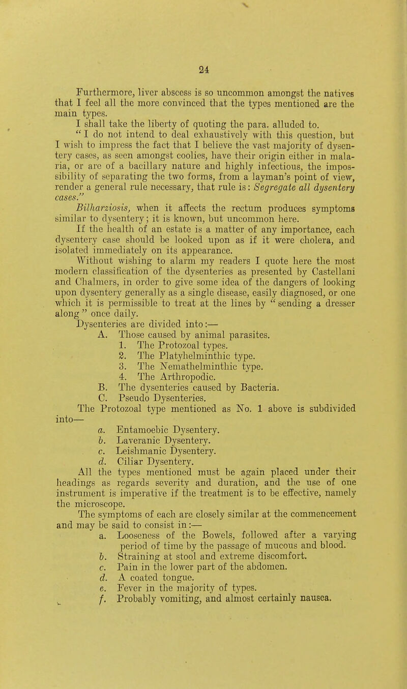Furthermore, liver abscess is so uncommon amongst the natives that I feel all the more convinced that the types mentioned are the main types. I shall take the liberty of quoting the para, alluded to. I do not intend to deal exhaustively with this question, but I wish to impress the fact that I believe the vast majority of dysen- tery cases, as seen amongst coolies, have their origin either in mala- ria, or are of a bacillary nature and highly infectious, the impos- sibility of separating the two forms, from a layman's point of view, render a general rule necessary, that rule is: Segregate all dysentery cases. Bilharziosis, when it affects the rectum produces symptoms similar to dysentery; it is known, but uncommon here. If the health of an estate is a matter of any importance, each dysentery case should be looked upon as if it were cholera, and isolated immediately on its appearance. Without wishing to alarm my readers I quote here the most modern classification of the dysenteries as presented by Castellani and Chalmers, in order to give some idea of the dangers of looking upon dysentery generally as a single disease, easily diagnosed, or one which it is permissible to treat at the lines by sending a dresser along once daily. Dysenteries are divided into:— A. Those caused by animal parasites. 1. The Protozoal types. 2. The Platyhelminthic type. 3. The Nemathelminthic type. 4. The Arthropodic. B. The dysenteries caused by Bacteria. C. Pseudo Dysenteries. The Protozoal type mentioned as No. 1 above is subdivided into— a. Entamoebic Dysentery. h. Laveranic Dysentery. c. Leishmanic Dysentery. d. Ciliar Dysentery. All the types mentioned must be again placed under their headings as regards severity and duration, and the use of one instrument is imperative if the treatment is to be effective, namely the microscope. The symptoms of each are closely similar at the commencement and may be said to consist in:— a. Looseness of the Bowels, followed after a varying period of time by the passage of mucous and blood. 6. Straining at stool and extreme discomfort. c. Pain in tlie lower part of the abdomen. d. A coated tongue. e. Fever in the majority of types. ^ /. Probably vomiting, and almost certainly nausea.