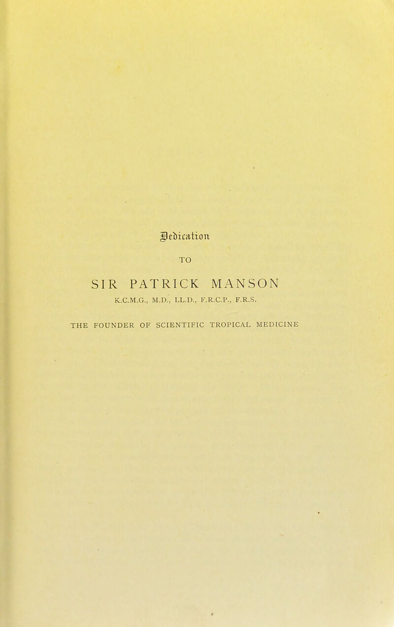 TO SIR PATRICK MANSON K.C.M.G., M.D., LL.D., F.R.C.P., F.R.S. THE FOUNDER OF SCIENTIFIC TROPICAL MEDICINE «