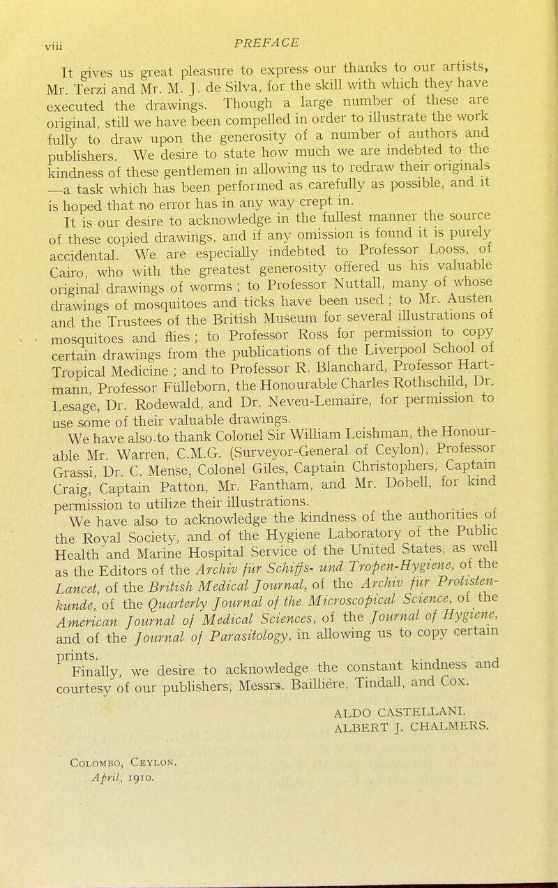 It gives us gi-eat pleasure to express our thanks to our artists, Mr Terzi and Mr. M. J. de Silva, for the skill with which they have executed the drawings. Though a large number of these are original, still we have been compelled in order to illustrate the work fully to draw upon the generosity of a number of authors and publishers We desire to state how much we are mdebted to the kindness of these gentlemen in allowing us to redraw their originals —a task which has been performed as carefully as possible, and it is hoped that no error has in any way crept in. It is our desire to acknowledge in the fullest manner the source of these copied drawings, and if any omission is found it is purely accidental. We are especially indebted to Professor Looss, ot Cairo who with the greatest generosity offered us his valuable original drawings of worms ; to Professor Nuttall, many of whose drawings of mosquitoes and ticks have been used ; to Mr. Austen and the Trustees of the British Museum for several lUustrations of mosquitoes and flies ; to Professor Ross for permission to copy certain drawings from the publications of the Liverpool School ot Tropical Medicine ; and to Professor R. Blanchard, Professor Hart- mann Professor Fulleborn, the Honourable Charles Rothschild, Dr. Lesage, Dr. Rodewald, and Dr. Neveu-Lemaire, for permission to use sorne of their valuable drawings. We have also.to thank Colonel Sir William Leishman, the Honour- able Mr Warren, C.M.G. (Surveyor-General of Ceylon), Professor Grassi Dr C. Mense, Colonel Giles, Captain Christophers, Captain Craig,'captain Patton, Mr. Fantham, and Mr. Dobell, for kind permission to utilize their illustrations. We have also to acknowledge the kindness of the authorities ot the Royal Society, and of the Hygiene Laboratory of the Public Health and Marine Hospital Service of the United States, as well as the Editors of the Archiv fur Schiffs- und Trofen-Hygiene, of the Lancet, of the British Medical Journal, of the Archiv fur Protisten- kunde, of the Quarterly Journal of the Microscopical Science, of the American Journal of Medical Sciences, of the Journal of Hygiene, and of the Journal of Parasitology, in allowing us to copy certain ^^nally, we desire to acknowledge the constant kindness and courtesy of our publishers, Messrs. Bailliere. Tindall, and Cox. ALDO CASTELLANI. ALBERT J. CHALMERS. Colombo, Ceylon. April, 1910.