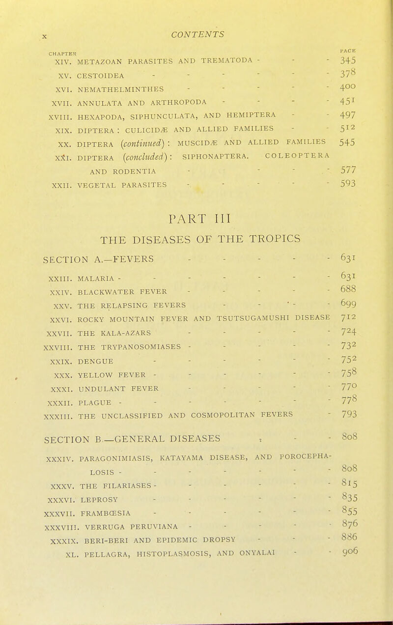 PAGE CHAPTER XIV. METAZOAN PARASITES AND TREMATODA - - - 345 XV. CESTOIDEA ------ 37^ XVI. NEMATHELMINTHES -   '  4°° XVII. ANNULATA AND ARTHROPODA - - - - 45I XVIII. HEXAPODA, SIPHUNCULATA, AND HEMIPTERA - - 497 XIX. DIPTERA : CULICID^ AND ALLIED FAMILIES - - 512 XX. DIPTERA {continued) : muscid^ and allied families 545 xSi. DIPTERA {concluded): siphonaptera. coleoptera AND rodentia -  ■ ' 577 XXII. VEGETAL PARASITES -     593 PART III THE DISEASES OF THE TROPICS SECTION A.-FEVERS - - - - - 631 XXIII. MALARIA - - -    ■ 63I XXIV. BLACKWATER FEVER ----- 688 XXV. THE RELAPSING FEVERS - - ' -  699 XXVI. ROCKY MOUNTAIN FEVER AND TSUTSUGAMUSHI DISEASE JI2 XXVII. THE KALA-AZARS - - -   7^4 XXVIII. THE TRYPANOSOMIASES ----- 73^ XXIX. DENGUE ------ 75^ XXX. YELLOW FEVER XXXI. UNDULANT FEVER - - -   77° XXXII. PLAGUE 778 XXXIII. THE UNCLASSIFIED AND COSMOPOLITAN FEVERS - 793 SECTION B —GENERAL DISEASES . - - 808 XXXIV. PARAGONIMIASIS, KATAYAMA DISEASE, AND POROCEPHA- LOSIS - - - - - - - 808 XXXV. THE FILARIASES- ----- 815 XXXVI. LEPROSY ^35 XXXVII. FRAMBCESIA - - -    ^55 XXXVin. VERRUGA PERUVIANA - - -  ' ^76 XXXIX. BERI-BERI AND EPIDEMIC DROPSY -   886 XL. PELLAGRA, HISTOPLASMOSIS, AND ONYALAI - - 906