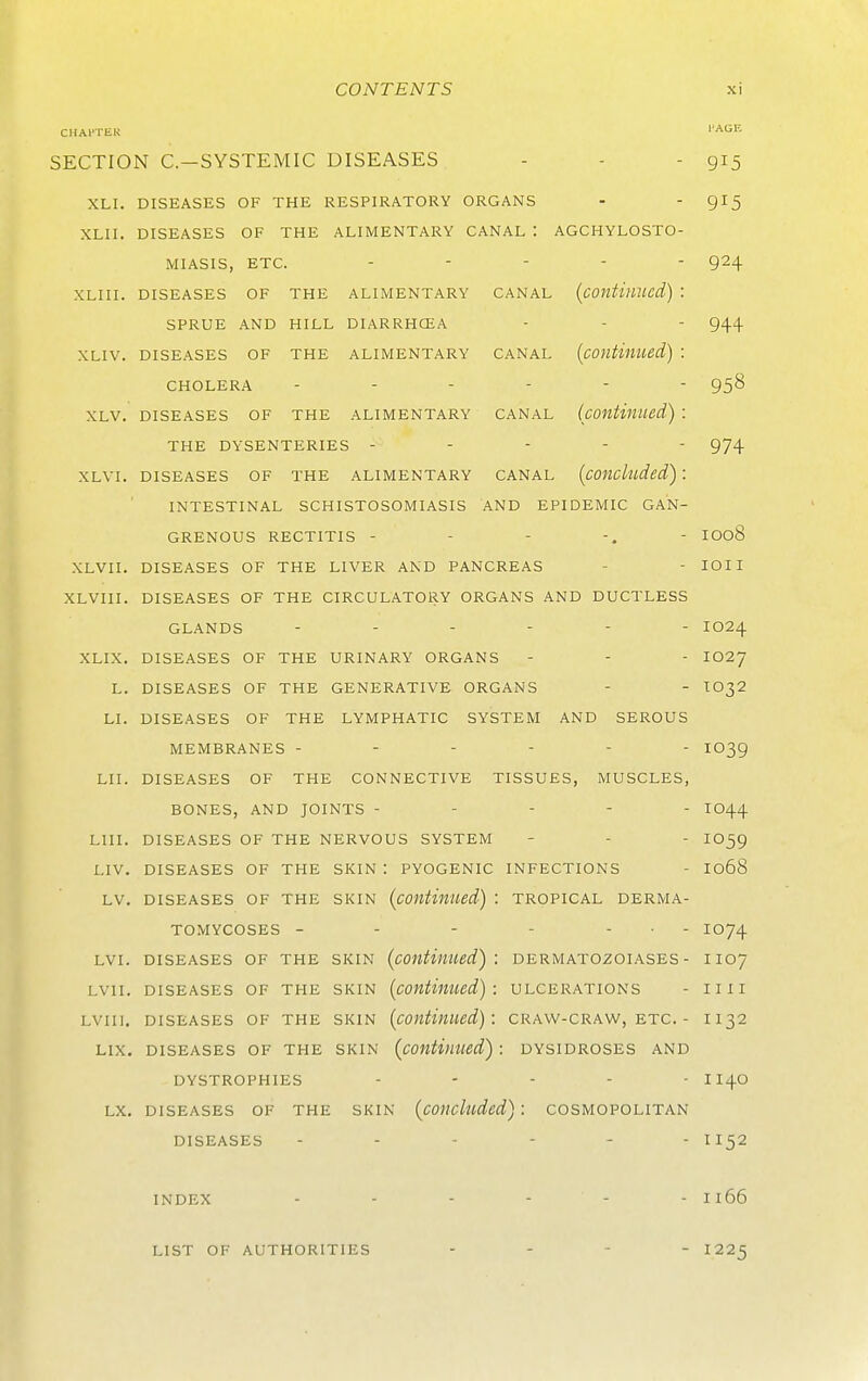 CHAl'TliK PAGE SECTION C.-SYSTEMIC DISEASES - - - 915 XLI. DISEASES OF THE RESPIRATORY ORGANS - 915 XLII. DISEASES OF THE ALIMENTARY CANAL : AGCHYLOSTO- MIASIS, ETC. .... - 924 XLIII. DISEASES OF THE ALIMENTARY CANAL (contillUed) l SPRUE AND HILL DIARRHCEA - - - 944 XLIV. DISEASES OF THE ALIMENTARY CANAL {cOUtillUed) ! CHOLERA ------ 958 XLV. DISEASES OF THE ALIMENTARY CANAL (continued) : THE DYSENTERIES ----- 974 XLVI. DISEASES OF THE ALIMENTARY CANAL (concluded) : INTESTINAL SCHISTOSOMIASIS AND EPIDEMIC GAN- GRENOUS RECTITIS 1008 XLVII. DISEASES OF THE LIVER AND PANCREAS - - lOII XLVIII. DISEASES OF THE CIRCULATORY ORGANS AND DUCTLESS GLANDS ------ 1024 XLIX. DISEASES OF THE URINARY ORGANS - - - IO27 L. DISEASES OF THE GENERATIVE ORGANS - - IO32 LI. DISEASES OF THE LYMPHATIC SYSTEM AND SEROUS MEMBRANES ------ IO39 LII. DISEASES OF THE CONNECTIVE TISSUES, MUSCLES, BONES, AND JOINTS ----- IO44 LIII. DISEASES OF THE NERVOUS SYSTEM - - - IO59 LIV. DISEASES OF THE SKIN : PYOGENIC INFECTIONS - I068 LV. DISEASES OF THE SKIN (continued) : TROPICAL DERMA- TOMYCOSES - - - - - . - 1074 LVI. DISEASES OF THE SKIN (continued): DERMATOZOIASES - IIO7 LVII. DISEASES OF THE SKIN (continued): ULCERATIONS - II I I LVIIl. DISEASES OF THE SKIN (continued): CRAVV-CRAW, ETC. - II32 LIX. DISEASES OF THE SKIN (contviued) : DYSIDROSES AND DYSTROPHIES . . - - . I140 LX. DISEASES OF THE SKIN (cOUChlded) : COSMOPOLITAN DISEASES ------ I 152 INDEX - - - - - - I166 LIST OF AUTHORITIES - 1225