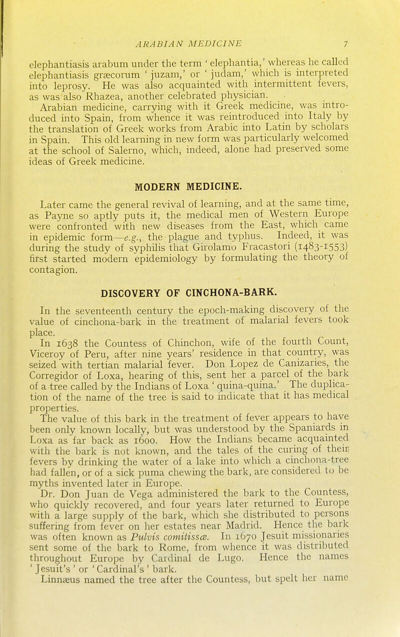 elephantiasis arabum under the term ' elephantia,' whereas he called elephantiasis grsecorum ' juzam,' or ' judam,' which is interpreted into leprosy. He was also acquainted with intermittent fevers, as was also Rhazea, another celebrated physician. Arabian medicine, carrying with it Greek medicine, was mtro- duced into Spain, from whence it was reintroduced into Italy by the translation of Greek works from Arabic into Latin by scholars in Spain. This old learning in new form was particularly welcomed at the school of Salerno, which, indeed, alone had preserved some ideas of Greek medicine. MODERN MEDICINE. Later came the general revival of learning, and at the same time, as Payne so aptly puts it, the medical men of Western Europe were confronted with new diseases from the East, which came in epidemic form—e.g., the plague and typhus. Indeed, it was during the study of syphilis that Girolamo Fracastori (1483-1553) first started modern epidemiology by formulating the theory of contagion. DISCOVERY OF CINCHONA-BARK. In the seventeenth century the epoch-making discovery of the value of cinchona-bark m the treatment of malarial fevers took place. In 1638 the Countess of Chinchon, wife of the fourth Count, Viceroy of Peru, after nine years' residence in that country, was seized with tertian malarial fever. Don Lopez de Canizaries, the Corregidor of Loxa, hearing of this, sent her a parcel of the bark of a tree called by the Indians of Loxa ' quina-quina.' The duplica- tion of the name of the tree is said to indicate that it has medical properties. The value of this bark in the treatment of fever appears to have been only known locally, but was understood by the Spaniards in Loxa as far back as 1600. How the Indians became acquainted with the bark is not known, and the tales of the curing of their fevers by drinking the water of a lake into which a cinchona-tree had fallen, or of a sick puma chewing the bark, are considered to be myths invented later in Europe. Dr. Don Juan de Vega administered the bark to the Countess, who quickly recovered, and four years later returned to Europe with a large supply of the bark, which she distributed to persons suffering from fever on her estates near Madrid. Hence the bark was often known as Pulvis comitissce. In 1670 Jesuit missionaries sent some of the bark to Rome, from whence it was distributed throughout Europe by Cardinal de Lugo. Hence the names ' Jesuit's ' or ' Cardinal's ' bark. LinncEus named the tree after the Countess, but spelt her name