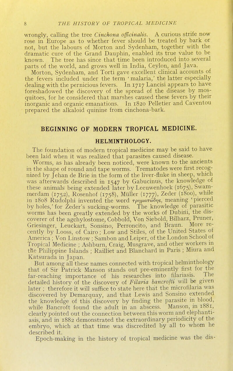 wrongly, calling the tree Cinchona officinalis. A curious strife now rose in Europe as to whether lever should be treated by bark or not, but the labours of Morton and Sydenham, together with the dramatic cure of the Grand Dauphin, enabled its true value to be known. The tree has since that time been introduced into several parts of the world, and grows well in India, Ceylon, and Java. Morton, Sydenham, and Torti gave excellent clinical accounts of the fevers included under the term ' malaria,' the latter especially dealing with the pernicious fevers. In 1717 Lancisi appears to have foreshadowed the discovery of the spread of the disease by mos- quitoes, for he considered that marshes caused these fevers by their inorganic and organic emanations. In 1820 Pelletier and Caventou prepared the alkaloid quinine from cinchona-bark. BEGINNING OF MODERN TROPICAL MEDICINE. HELMINTHOLOGY. The foundation of modern tropical medicine may be said to have been laid when it was realized that parasites caused disease. Worms, as has already been noticed, were known to the ancients in the shape of round and tape worms. Trematodes were first recog- nized by Jehan de Brie in the form of the liver-fluke in sheep, which was afterwards described in 1547 by Gabucinus, the knowledge of these animals being extended later by Leeuwenhoek (1675), Swam- merdam (1752), Rosenhof (1758), Miiller (1777), Zeder (1800), while in 1808 Rudolphi invented the word TprjfjLaT(!>Srjs, meaning 'pierced by holes,' for Zeder's sucking-worms. The knowledge of parasitic worms has been greatly extended by the works of Dubirii, the dis- coverer of the agchylostome, Cobbold, Von Siebold, Bilharz, Pruner, Griesinger, Leuckart, Sonsino, Perroncito, and Braun. More re- cently by Looss, of Cairo; Low and Stiles, of the United States of America ; Von Linstow ; Sambon andLeiper, of the London School of Tropical Medicine ; Ashburn, Craig, Musgrave, and other workers in the Philippine Islands ; Railliet and Blanchard in Paris ; Miura and Katsurada in Japan. But among all these names connected with tropical helminthology that of Sir Patrick Manson stands out pre-eminently first for the far-reaching importance of his researches into filariasis. The detailed history of the discovery of Filaria hancrofti will be given later ; therefore it will suffice tostate here that the microfilaria was discovered by Demarquay, and that Lewis and Sonsino extended the knowledge of this'discovery by finding the parasite in blood, while Bancroft found the adult in an abscess. Manson, in 1881, clearly pointed out the connection between this worm and elephanti- asis, and in 1882 demonstrated the extraordinary periodicity of the embryo, which at that time was discredited by all to whom he described it. Epoch-making in the history of tropical medicine was the dis-