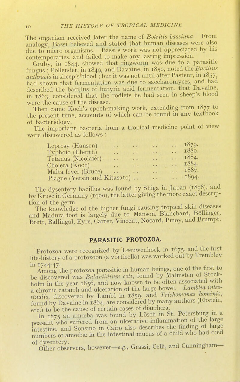 lO The organism received later the name of Botritis hassiana. From analogy, Bassi believed and stated that human diseases were also due to micro-organisms. Bassi's work was not appreciated by his contemporaries, and failed to make any lasting impression. Gruby, in 1844, showed that ringworm was- due to a parasitic fungus ; PoUender, in 1849, and Davaine, in 1850, noted the Bacillus anthracis in sheep's*blood ; but it was not until after Pasteur, in 1857, had shown that fermentation was due to saccharomyces, and had described the baci|lus of butyric acid fermentation, that Davame, in 1863, considered that the rodlets he had seen in sheep's blood were the cause of the disease. Then came Koch's epoch-making work, extending from 1877 to the present time, accounts of which can be found in any textbook of bacteriology. . . The important bacteria from a tropical medicme pomt of view were discovered as follows : Leprosy (Hansen) Typhoid (Eberth) Tetanus (Nicolaier) Cholera (Koch) Malta fever (Bruce) Plague (Yersin and Kitasato) 1879. 1880. 1884. 1884. 1887. 1894. The dysentery bacillus was found by Shiga in Japan (1898), and by Kruse in Germany (1900), the latter giving the more exact descrip- tion of the germ. . The knowledge of the higher fungi causing tropical skm diseases and Madura-foot is largely due to Manson, Blanchard, BoUmger, Brett, Ballingal, Eyre, Carter, Vincent, Nocard, Pmoy, and Brumpt. PARASITIC PROTOZOA. Protozoa were recognized by Teeuwenhoek in 1675, andthefiist life-history of a protozoon (a vorticella) was worked out by Trembley in 1744-47. . x J.I ^; + + Among the protozoa parasitic in human bemgs, one of tne nrst to be discovered was Balantiditim coli, found by Malmsten of Stock- holm in the year 1856, and now known to be often associated with a chronic catarrh and ulceration of the large bowel. Lamhlm tntes- tinalis, discovered by Lambl in 1859, and Trichomonas hoimnis, found by Davaine in 1864, are considered by many authors (bbstem, etc ) to be the cause of certain cases of diarrhoea. In 1875 an ama?ba was found by Losch in St. Petersburg m a peasant who suffered from an ulcerative inflammation of the arge intestine, and Sonsino in Cairo also describes the Ending of laige numbers of amoebae in the intestinal mucus of a child who had died Other Servers, however—e.g., Grassi, Celli, and Cunningham—