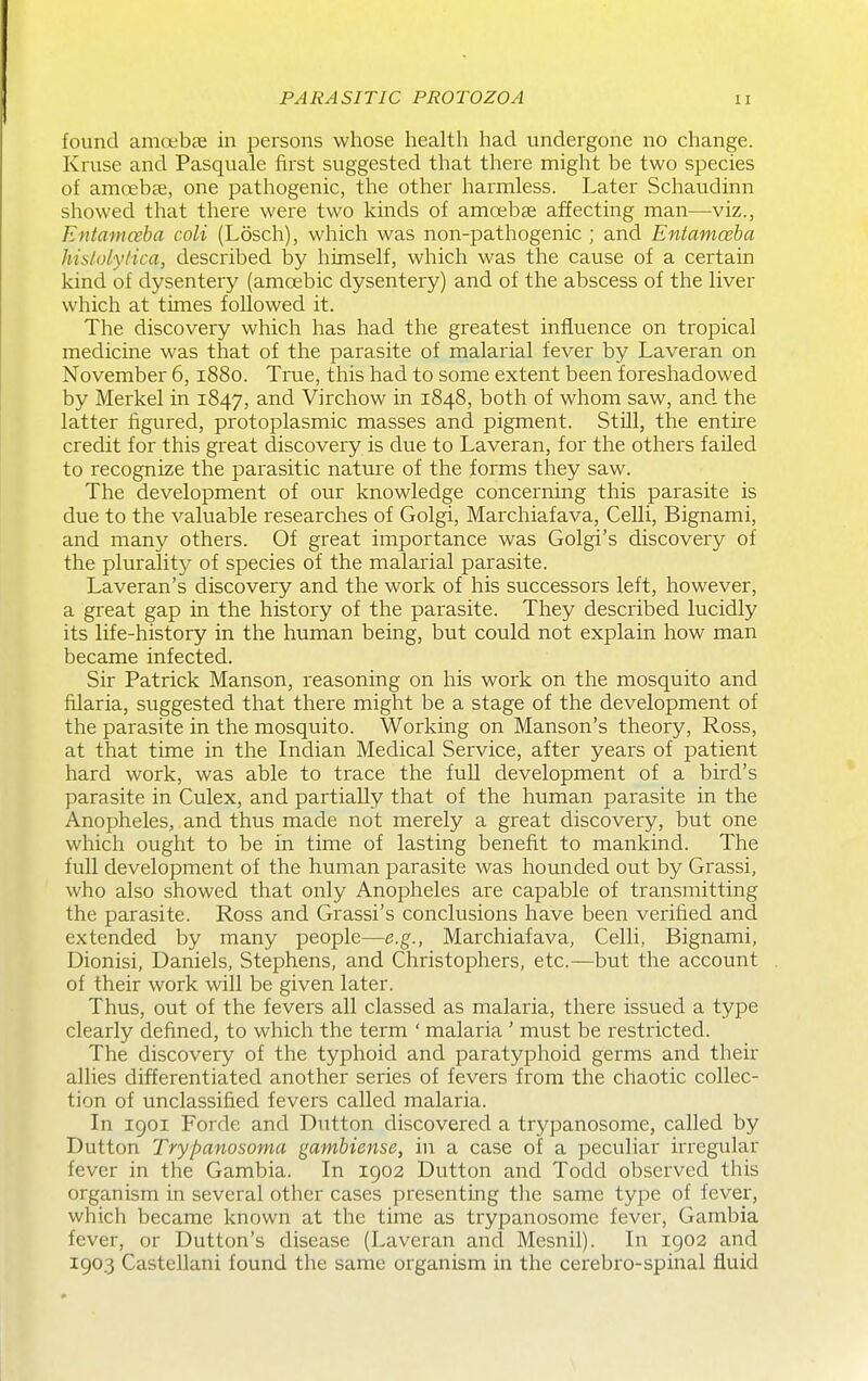 found amoebae in persons whose health had undergone no change. Kruse and Pasquale first suggested that there might be two species of amoebae, one pathogenic, the other harmless. Later Schaudinn showed that there were two kinds of amoebae affecting man—viz., Entamceba coli (Losch), which was non-pathogenic ; and Entamoeba hisloiyiica, described by himself, which was the cause of a certain kind of dysentery (amoebic dysentery) and of the abscess of the liver which at times followed it. The discovery which has had the greatest influence on tropical medicine was that of the parasite of malarial fever by Laveran on November 6,1880. True, this had to some extent been foreshadowed by Merkel in 1847, and Virchow in 1848, both of whom saw, and the latter figured, protoplasmic masses and pigment. Still, the entire credit for this great discovery is due to Laveran, for the others failed to I'ecognize the parasitic nature of the forms they saw. The development of our knowledge concerning this parasite is due to the valuable researches of Golgi, Marchiafava, Celli, Bignami, and many others. Of great importance was Golgi's discovery of the plurality of species of the malarial parasite. Laveran's discovery and the work of his successors left, however, a great gap in the history of the parasite. They described lucidly its life-history in the human being, but could not explain how man became infected. Sir Patrick Manson, reasoning on his work on the mosquito and filaria, suggested that there might be a stage of the development of the parasite in the mosquito. Working on Hanson's theory, Ross, at that time in the Indian Medical Service, after years of patient hard work, was able to trace the full development of a bird's parasite in Culex, and partially that of the human parasite in the Anopheles, and thus made not merely a great discovery, but one which ought to be in time of lasting benefit to mankind. The full development of the human parasite was hounded out by Grassi, who also showed that only Anopheles are capable of transmitting the parasite. Ross and Grassi's conclusions have been verified and extended by many people—e.g., Marchiafava, Celli, Bignami, Dionisi, Daniels, Stephens, and Christophers, etc.—but the account of their work will be given later. Thus, out of the fevers all classed as malaria, there issued a type clearly defined, to which the term ' malaria ' must be restricted. The discovery of the typhoid and paratyphoid germs and their allies differentiated another series of fevers from the chaotic collec- tion of unclassified fevers called malaria. In 1901 Forde and Dutton discovered a trypanosome, called by Button Trypanosoma gambiense, in a case of a peculiar irregular fever in the Gambia. In 1902 Dutton and Todd observed this organism in several other cases presenting the same type of fever, which became known at the time as trypanosome fever, Gambia fever, or Dutton's disease (Laveran and Mesnil). In 1902 and 1903 Castellani found the same organism in the cerebro-spinal fluid