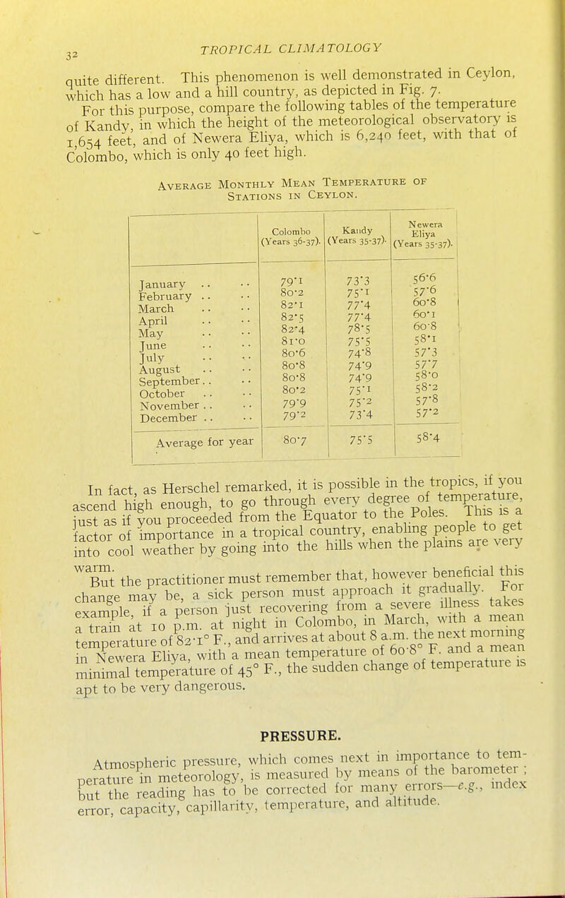 quite different. This phenomenon is well demonstrated in Ceylon, which has a low and a hill country, as depicted in Fig. 7. For this purpose, compare the following tables of the temperature of Kandv in which the height of the meteorological observatory is 1,654 feet, and of Newera Eliya, which is 6,240 feet, with that ot Colombo, which is only 40 feet high. Average Monthly Mean Temperature of Stations in Ceylon. Colombo (Years 36-37). Kaiidy (Years 35-37)- 1 Newera ' Eliya (Years 35-37)- ^ January .. February .. March April May June July August September.. October November .. December .. 79- 1 80- 2 82-1 82-5 82-4 8ro 8o-6 8o-8 8o-8 8o'2 799 79-2 733 75i 774 77'4 78-5 75*5 74- 8 74'9 74'9 75i 75- 2 734 1 56- 6 57*6 6o-8 6oi 6o-8 ' 58*1 S7'3 57*7 58-0 58-2 57- 8 57-2 Average for year 80-7 7S'5 58-4 In fact as Herschel remarked, it is possible in the tropics, if you ascend high enough, to go through --y degree of tempera^^^^^^ iust as if you proceeded from the Equator to the Poles, jhis is a factor of Importance in a tropical country, enablmg people to g^ inS cool weather by going into the hills when the plains are veiy But the practitioner must remember that, however beneficial this change may be, a sick person must approach it gradually. Foi example if a person just recovering from a severe illness takes a trdn at 10 p m. at night in Colombo, in March, with a mean teSDera?ure of 82-1° F., and arrives at about 8 a.m. the next mornmg I^Newera Eliva with a mean temperature of 6o-8° F. and a mean l^St^l^illoi 45° F., theLdden change of temperature is apt to be very dangerous. PRESSURE. Atmospheric pressure, which comes next in importance to tem- nerature m meteorology, is measured by means of the barometei . K readmg has fo\.e corrected ^o^ -ntitudT'-'  error, capacity, capillarity, temperature, and altitude.