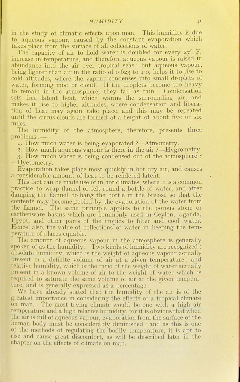 in the study of climatic effects upon man. This humidity is due to aqueous vapour, caused by the constant evaporation which takes place from the surface of all collections of water. The capacity of air to hold water is doubled for every 27° F. increase in temperature, and therefore aqueous vapour is raised in abundance into the air over tropical seas ; but aqueous vapour, being lighter than air in the ratio of 0-623 to i0, helps it to rise to cold altitudes, where the vapour condenses into small droplets of water, forming mist or cloud. If the droplets become too heavy to remain in the atmosphere, they fall as rain. Condensation sets free latent heat, which warms the surrounding air, and makes it rise to higher altitudes, where condensation and libera- tion of heat may again take place, and this may be repeated until the cirrus clouds are formed at a height of about five or six miles. The humidity of the atmosphere, therefore, presents three problems :— 1. How much water is being evaporated ?—Atmometry. 2. How much aqueous vapour is there in the air ?—Hygrometry. 3. How much water is being condensed out of the atmosphere ? —Hyetometry. Evaporation takes place most quickly in hot dry air, and causes a considerable amount of heat to be rendered latent. This fact can be made use of in hot climates, where it is a common practice to wrap flannel or felt round a bottle of water, and after damping the flannel, to hang the bottle in the breeze, so that the contents may become pooled by the evaporation of the water from the flannel. The same principle appUes to the porous stone or earthenware basins which are commonly used in Ceylon, Uganda, Egypt, and other parts of the tropics to filter and cool water. Hence, also, the value of collections of water in keeping the tem- perature of places equable. The amount of aqueous vapour in the atmosphere is generally spoken of as the humidity. Two kinds of humidity are recognized : absolute humidity, which is the weight of aqueous vapour actually present in a dehnite volume of air at a given temperature ; and relative liumidity, which is the ratio of the weight of water actually present in a known volume of air to the weight of water which is required to saturate the same volume of air at the given tempera- ture, and is generally expressed as a percentage. We have already stated that the humidity of the air is of the greatest importance in considering the effects of a tropical climate on man. The most trying climate would be one with a high air temperature and a liigh relative humidity, for it is obvious that when the air is full of aqueous vapour, evaporation from the surface of the human body must be considerably diminished ; and as this is one of the methods of regulating the liodily temperature, it is apt to rise and cause great discomfort, as will be described later in the chapter on the effects of climate on man.