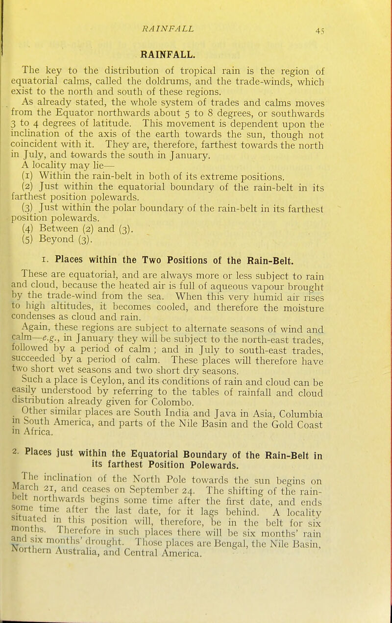 RAINFALL RAINFALL. The key to the distribution of tropical rain is the region of equatorial calms, called the doldrums, and the trade-winds, which exist to the north and south of these regions. As already stated, the whole system of trades and calms moves from the Equator northwards about 5 to 8 degrees, or southwards 3 to 4 degrees of latitude. This movement is dependent upon the inclination of the axis of the earth towards the sun, though not coincident with it. They are, therefore, farthest towards the north in July, and towards the south in January. A locahty may lie— (1) Within the rain-belt in both of its extreme positions. (2) Just within the equatorial boundary of the rain-belt in its farthest position polewards. (3) Just within the polar boundary of the rain-belt in its farthest position polewards. (4) Between (2) and (3). (5) Beyond (3)- I. Places within the Two Positions of the Rain-Belt. These are equatorial, and are always more or less subject to rain and cloud, because the heated air is full of aqueous vapour brought by the trade-wind from the sea. When this very humid air rises to high altitudes, it becomes cooled, and therefore the moisture condenses as cloud and rain. Again, these regions are subject to alternate seasons of wind and calm—e.g., in January they will be subject to the north-east trades, followed by a period of cahn ; and in July to south-east trades, succeeded by a period of calm. These places will therefore have two short wet seasons and two short dry seasons. Such a place is Ceylon, and its conditions of rain and cloud can be easily understood by referring to the tables of rainfall and cloud distnbution already given for Colombo. Other similar places are South India and Java in Asia, Columbia in South America, and parts of the Nile Basin and the Gold Coast m Africa. 2. Places just within the Equatorial Boundary of the Rain-Belt in its farthest Position Polewards. The inclination of the North Pole towards the sun begins on March 21, and ceases on September 24. The shifting of the rain- Relt northwards begins some time after the first date, and ends some time after the last date, for it lags behind. A locality situated in this position will, therefore, be in the belt for six months. Therefore m such places there will be sbc months' rain and six months' drought. Those places are Bengal, the Nile Basin, Northern Australia, and Central America.