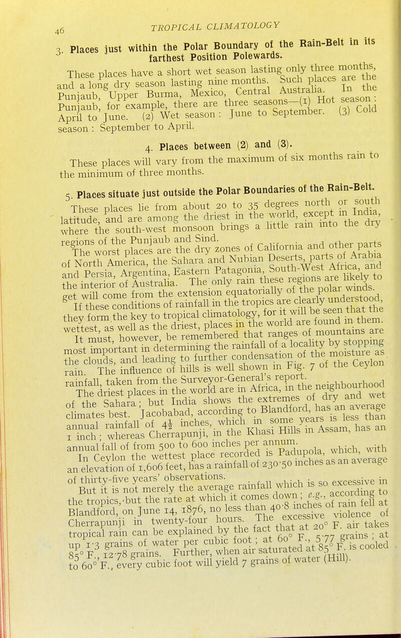 3 Places just within the Polar Boundary of the Rain-Belt in its ^' farthest Position Polewards. These places have a short wet season \f ^^^g. ^ff ^Jf^;,^,^^ and a long dry season lasting nine months Such places are tne Puniaub,Wer Burma, Mexico Central Austraha^ In the Pun aub for example, there are three seasons-(i) Hot season^ Ap?ii to June. (2) Wet season: June to September. (3) Cold season : September to April. 4. Places between (2) and (3). These places will vary from the maximum of six months rain to the minimum of three months. 5 Places situate just outside the Polar Boundaries of the Rain-Belt These Dlaces he from about 20 to 35 degrees north or south laSid:, 'and're among the driest, m the wor^^^^^^^^ . where the south-west monsoon brmgs a little ram mto tne ary ^hr^or^^ pfacT^^^^ of California and other parts oi^mrr:^^: i^e SaharaLd Nubian De-f part^^^^^^^^ pnd Persia Argentina, Eastern Patagonia, South-West Aliica anc. he inS iustralia. The.only rain these ^ Ss cTAt will rnme from the extension equatorially of the poiai wmub mostZ^oiun determming the rainfall of a loeality by stoPP'„« e clouds, and leading to further condensation of ™fc'vlo^ rain The influence of hills is well shown in Fig. 7 of the Leyion ^-TrdSpiicrin'^irra^rs^^ rrh'wdth^Lpu^^ annual'fall of from 500 to 600 inches per annum ..^eSJ^c^^eS^s^iS:^-:^^ ^^^T!nc^[r:^yrt^:ge rainfall which . so ~ jn the tropics,-but the rate at which it comes down. f acc^id ng to Srd,'on.June 14 1876. - 1- than 40at Cherrapun i m twenty-four houis The ^^e^^^^^^^ air takes tropical rain can be explamed by the fact that at 2° J^^a up 1-3 grains of water per cubic foot; at 60 J5 77 gian ^ 8?° F 1278 grains. Further, when air saturated at §5 F 'S coolea