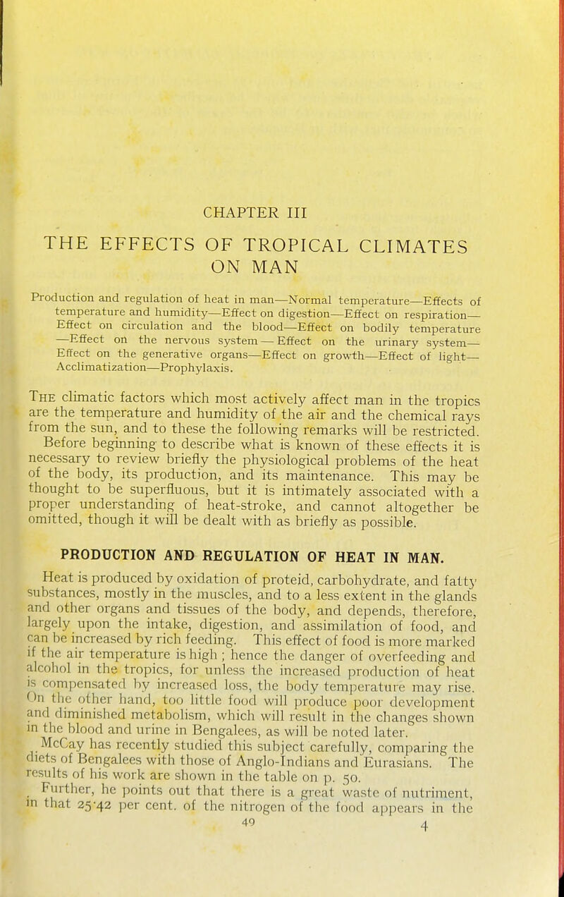 CHAPTER III THE EFFECTS OF TROPICAL CLIMATES ON MAN Production and regulation of heat in man—Normal temperature—Effects of temperature and humidity—Effect on digestion—Effect on respiration Effect on circulation and the blood—Effect on bodily temperature —Effect on the nervous system — Effect on the urinary system Effect on the generative organs—Effect on growth—Effect of light Acclimatization—Prophylaxis. The climatic factors which most actively affect man in the tropics are the temperature and humidity of the air and the chemical rays from the sun, and to these the following remarks will be restricted. Before beginning to describe what is known of these effects it is necessary to review briefly the physiological problems of the heat of the body, its production, and its maintenance. This may be thought to be superfluous, but it is intimately associated with a proper understanding of heat-stroke, and cannot altogether be omitted, though it will be dealt with as briefly as possible. PRODUCTION AND REGULATION OF HEAT IN MAN. Heat is produced by oxidation of proteid, carbohydrate, and fatt}' substances, mostly in the muscles, and to a less extent in the glands and other organs and tissues of the body, and depends, therefore, largely upon the intake, digestion, and assimilation of food, and can be increased by rich feeding. This effect of food is more marked if the air temperature is high ; hence the danger of overfeeding and alcohol in the tropics, for unless the increased production of heat IS compensated by increased loss, the body temperature may rise. On the other hand, too little food will produce poor development and diminished metabolism, which will result in the changes shown in the blood and urine in Bengalees, as will be noted later. McCay has recently studied this subject carefully, comparing the diets of Bengalees with those of Anglo-Indians and Eurasians. The results of his work are shown in the table on p. 50. Further, he points out that there is a great waste of nutriment, in that 25-42 per cent, of the nitrogen of the food appears in the