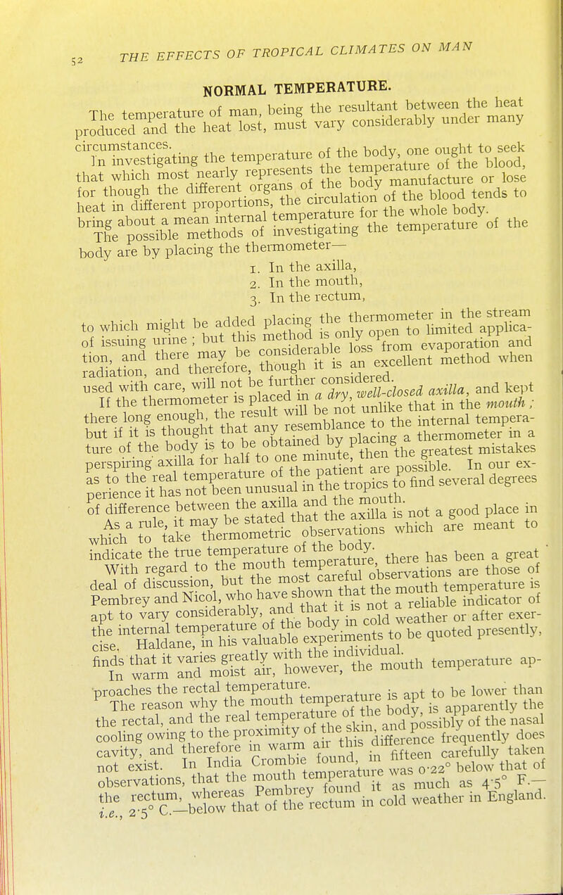 NORMAL TEMPERATURE. ^TTntstigaUng the temperature of the b ^ M to seek that which most nearly represents the t™Pe™'^^'=, ^^^^ for though the different organs of the bod^^ body are by placing the thei-mometer— 1. In the axilla, 2. In the mouth, 3. In the rectum, to which n,.ght he added placing J^e tire— It difference between the f ^^'f s not a good place in deal of discussion, but the most J^^; °^fmouth temperature is Pembrey and Nicol, ^ho have shown^ 1^^^^ mouth^^^ . p^.^^^^^ apt to vary considerably, and that^^^ .^^r- the rectal, and the real ^^^^P^^-^^X s 4^ and poss^^^^^^^^ the nasal cooling owing to the P^-^^^^'yj'^J!^'^^^^^^^ does cavity,.and therefore m waim carefully taken not exist. In Ind a Ciombie louna,^ m ^^^^^^ ^^^^^ observations, that the ^o^^l\^\^Xmd it as much as 4-5° F.- r^^orJ-b^lr tLt'S^^^^^^ weather in England.