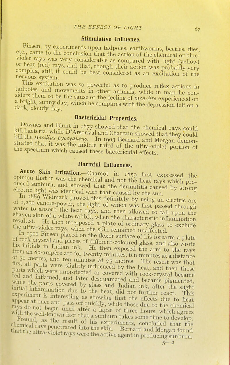 Stimulative Influence. Finsen, by experiments upon tadpoles, earthworms, beetles, flies etc came to the conclusion that the action of the chemical or blue- violet rays was very considerable as compared with light (yellow) or heat (red rays, and that, though their action was probably very complex, still, it could be best considered as an excitation of the nervous system. This excitation was so powerful as to produce reflex actions in sfrWcT^ movements in other animals, while in man he con- siaers them to be the cause of the feehngof bien-etre experienced on dark cloudyTay^^' ^^^^ compares with the depression felt on a Bactericidal Properties. Dovvnes and Blunt in 1877 showed that the chemical rays could kS fhp r^/'^^? D'Arsonval and Charrain showed that they could strated fh.f-f ^^T'''''';.^^.^903 Bernard and Morgan demon- thP .nli ^^^^ ultra-violet portion of the spectrum which caused these bactericidal effects. Harmful Influences, Acute Sldn Irritation.—Charcot in 1850 first expressed the opmion that it was the chemical and not the heat rays^which pro- eWtl'^Kr' ^^.^ ^^^^^ *he dermatitis caused by strong electnc hght was identical with that caused by the sun. ^ ^ nf T on ^ Widmark proved this definitely by using an electric arc watertoThf Vr't ^'^^^ which was first passed th ough shfvpn ^u' ^'^^ '^y^' ^h^^ ^Uowed to faU upon the esXd Te th. . ^^h ^^'f characteristic mflammatLn f 1^^^ interposed a plate of ordmary glass to exclude the ultra-violet rays, when the skin remained unafflcted. m 1901 i^msen placed on the flexor surface of his forearm a nlate h s'imti'.ir''\'? P^'-^T different-coloured glass, and So w ote his initials m Indian mk. He then exposed the arm to the ravs ofTo metr;rf^^^ 'T^'^ ™tes at a dStanL firsfaU^mS f ^TH 75 metres. The result was that Darts wh^^r influenced by the heat, and then those fed L^^ fl^'^'/^P.^^i^^t^d or covered with rock-crystal became whilP fh. T^^' ^^ ^^^^^ desquamated and became pigment^ ^^^ll tnf^'^ ^''''''^ ^^^^^'^ Indian ink, afterX shght xper^eS^^^^^^^^ f-^' ^^^her react. Th ^xperiment is interesting as showing that the effects due to hppt rlysTolTS'u^n ''^^ U^ch^iS with ill u,^ ^^^^ ^ ^^Pse of three hours, which atrrees Sras X^^^^^^ takes some tiAie tol^tio chSal ' v.. f experiments, concluded that the tnt uma violet rays were the active agent in producing sunburn. 5-2