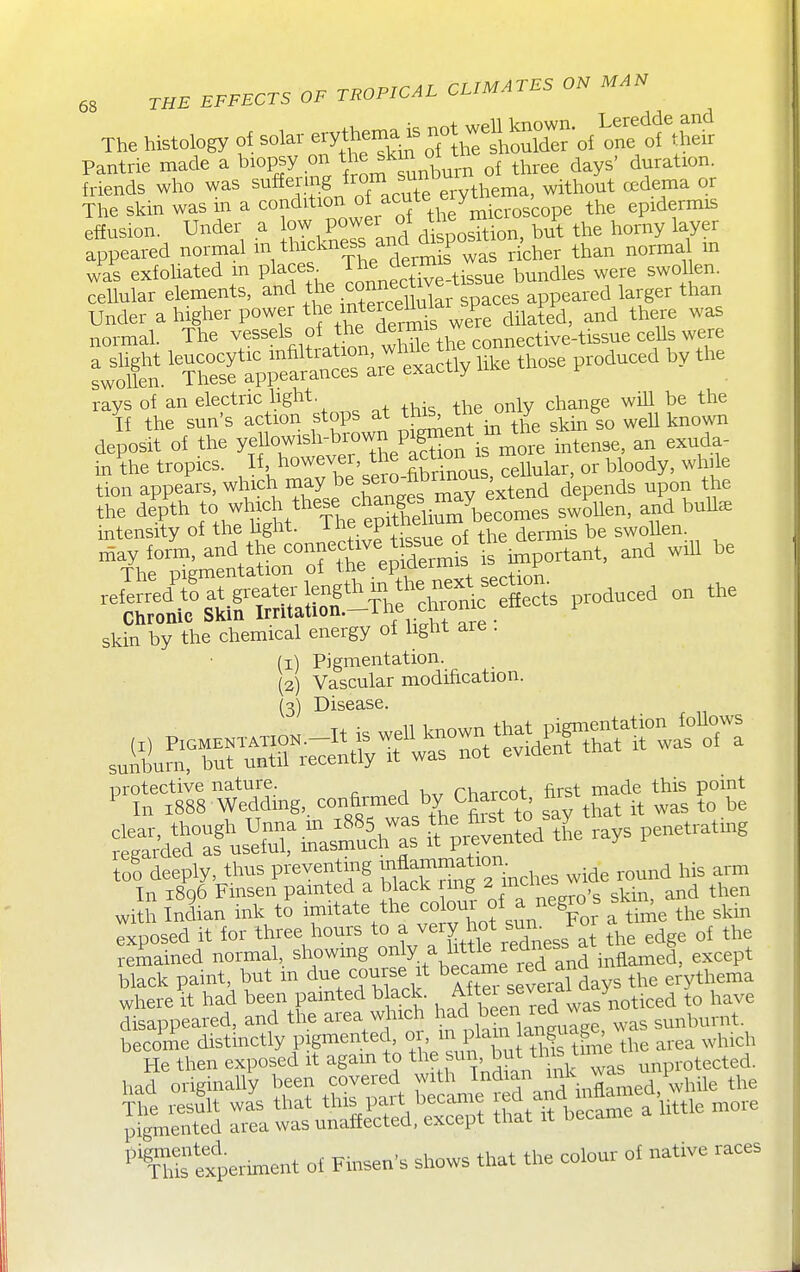 The histology of solar ^^y^^^^^ ^^^^^^^^ Pantrie made a biopsy on skm t ^^^^^^ ^ friends who was ^^^^F^^^S/T'Te erythema, without a.dema or The skin was m a ^^^^^^^.^^f the^microscope the epidermis effusion. Under a ow Pow^^j^^ disposition, but the horny layer appeared normal m thickness ana m p ^^^^ ^^^^ was exfoliated m places The dermis ^^^^^^ ^^^^ ^^^^^^^ ceUular elements, ^^^^ the conne^^^^^^^^ ^^^.^^ ^^^g^, than Under a higher power the mtercel^^^^^^^ ^.^^PP normal. The vessels of the ^^^^f ^ connective-tissue cells were a shght leucocytic '^^^''^I'^J^'Z '^^^^ those produced by the swollen. These appearances are exacuy rays of an electric light. , change will be the If the sun's action stops at this^ the o y b ^ ^^^^^ deposit of the yeho^^^tHhe^^^^^^ i' in the tropics. I\h°!^X'sero-Sous, cellular, or bloody, while tion appears, which may be sej^ ^^^^^^^^ ^ ^ depends upon the the depth to which these ^^^ang^^^^^^^ ,^^Uen, and buUse intensity of the hght. The epithe ™ ^^^^^^^^ ^e swoUen. may form, and the connective t ssue^f the^^ ^^^t, and wih be skin by the chemical energy of light are . (1) Pigmentation. (2) Vascular modification. (3) Disease. protective nature. Phprcot first made this point ^ In 1888 Weddmg, confirmed by Charcot nrs with Uan ink to imitate the ^ur of^ ^k-. ^ ^^^^ ^kin exposed it for three hours to ^^/f ^/^^J^Xess at the edge of the remained normal, showmg oj^y.^^f^^^^^finflamed, except black paint, but m due course t hecame ^ea an ^^^^ , thema where it had been pmted black was noticed to have disappeared, and the area which had h^en lea w ^^ni^^rnt. become distinctly pigmented, or, ^^ P^^^^^/^f ^f^^'^the area which ^ThStxperunent of Finsen's shows that the colour ol native races